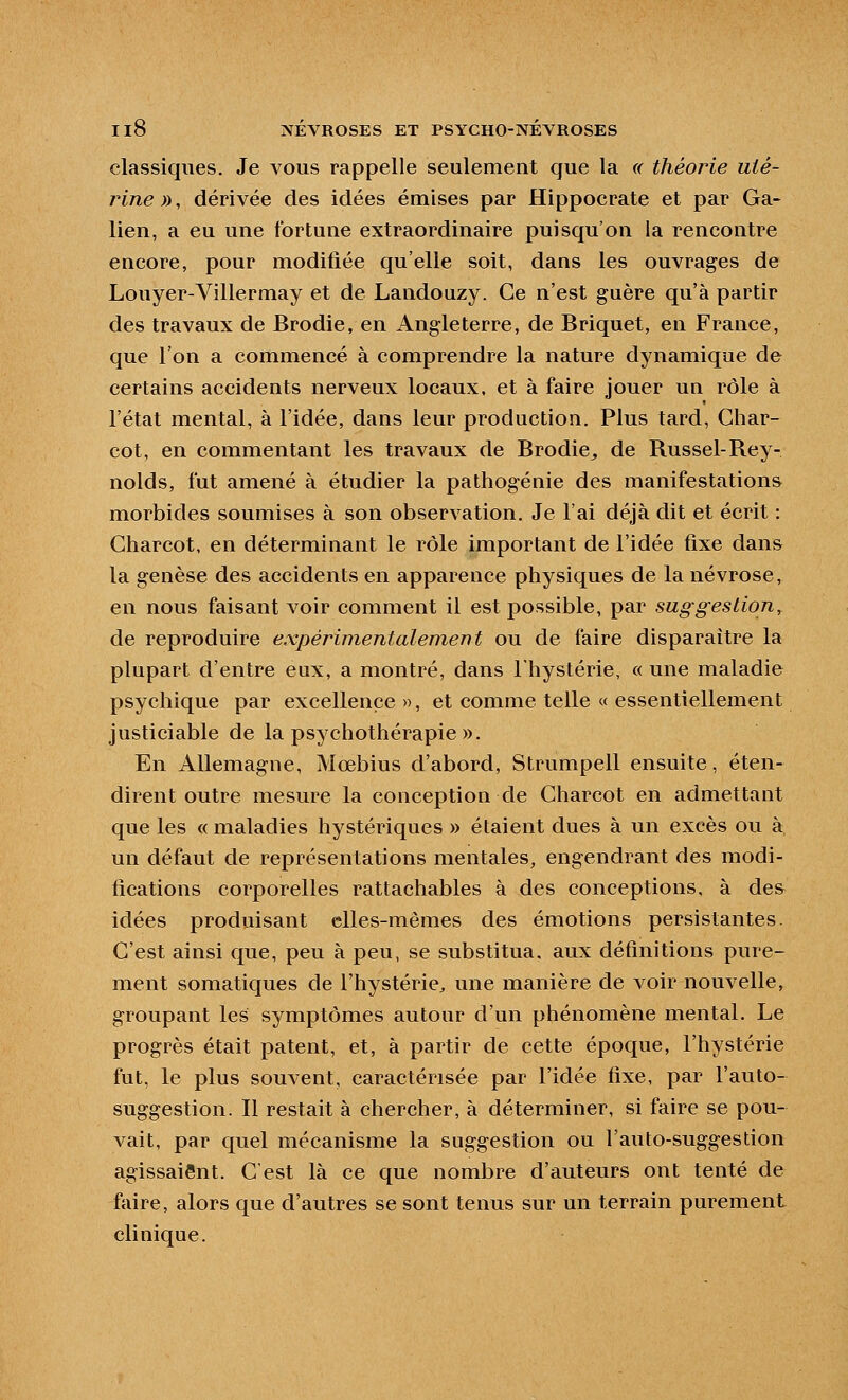 classiques. Je vous rappelle seulement que la « théoj^e uté- rine )), dérivée des idées émises par Hippocrate et par Ga- lien, a eu une fortune extraordinaire puisqu'on la rencontre encore, pour modifiée qu'elle soit, dans les ouvrages de Louyer-Villermay et de Landouzy. Ce n'est guère qu'à partir des travaux de Brodie, en Angleterre, de Briquet, en France, que l'on a commencé à comprendre la nature dynamique de certains accidents nerveux locaux, et à faire jouer un rôle à l'état mental, à l'idée, dans leur production. Plus tard, Ghar- cot, en commentant les travaux de Brodie^ de Russel-Rey- nolds, fut amené à étudier la pathogénie des manifestations morbides soumises à son observation. Je l'ai déjà dit et écrit : Gharcot, en déterminant le rôle important de l'idée fixe dans la genèse des accidents en apparence physiques de la névrose, en nous faisant voir comment il est possible, par suggestion, de reproduire expérimentalement ou de faire disparaître la plupart d'entre eux, a montré, dans Ihystérie, « une maladie psychique par excellence», et comme telle « essentiellement justiciable de la psychothérapie ». En Allemagne, Mœbius d'abord, Strumpell ensuite, éten- dirent outre mesure la conception de Charcot en admettant que les « maladies hystériques » étaient dues à un excès ou à un défaut de représentations mentales, engendrant des modi- fications corporelles rattachables à des conceptions, à des idées produisant elles-mêmes des émotions persistantes. G'est ainsi que, peu à peu, se substitua, aux définitions pure- ment somatiques de l'hystérie^ une manière de voir nouvelle, groupant les symptômes autour d'un phénomène mental. Le progrès était patent, et, à partir de cette époque, l'hystérie fut, le plus souvent, caractérisée par l'idée fixe, par l'auto- suggestion. Il restait à chercher, à déterminer, si faire se pou- vait, par quel mécanisme la suggestion ou Fauto-suggestion agissaient. G'est là ce que nombre d'auteurs ont tenté de faire, alors que d'autres se sont tenus sur un terrain purement clinique.