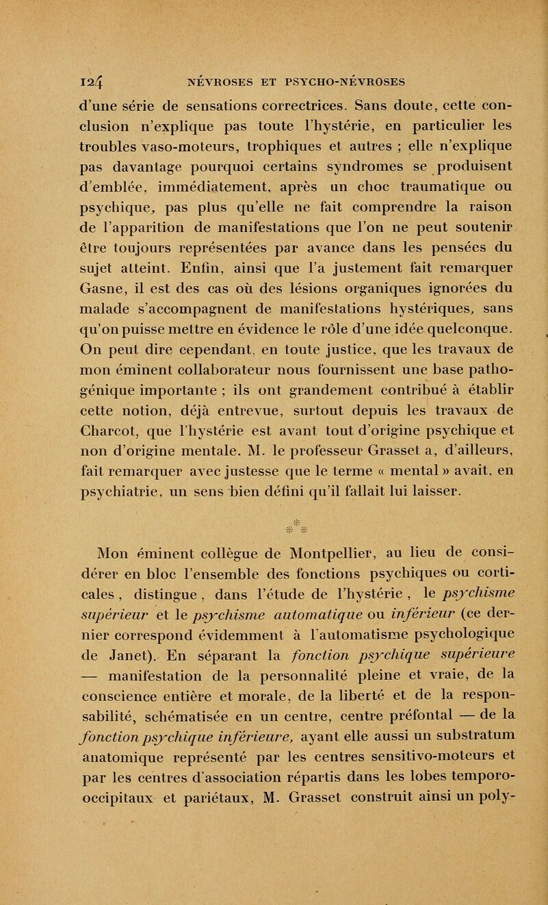 d'une série de sensations correctrices. Sans doute, cette con- clusion n'explique pas toute l'hystérie, en particulier les troubles vaso-moteurs, trophiques et autres ; elle n'explique pas davantage pourquoi certains syndromes se produisent d'emblée, immédiatement, après un choc traumatique ou psychique^ pas plus qu'elle ne fait comprendre la raison de l'apparition de manifestations que l'on ne peut soutenir être toujours représentées par avance dans les pensées du sujet atteint. Enfin, ainsi que l'a justement fait remarquer Gasne, il est des cas où des lésions organiques ignorées du malade s'accompagnent de manifestations hystériques^ sans qu'on puisse mettre en évidence le rôle d'une idée quelconque. On peut dire cependant, en toute justice, que les travaux de mon éminent collaborateur nous fournissent une base patho- génique importante ; ils ont grandement contribué à établir cette notion, déjà entrevue, surtout depuis les travaux de Charcot, que l'hystérie est avant tout d'origine psychique et non d'origine mentale. M. le professeur Grasset a, d'ailleurs, fait remarquer avec justesse que le terme « mental » avait, en psychiatrie, un sens bien défini qu'il fallait lui laisser. Mon éminent collègue de Montpellier, au lieu de consi- dérer en bloc l'ensemble des fonctions psychiques ou corti- cales , distingue , dans l'étude de l'hystérie , le psychisme supérieur et le psychisme automatique ou inférieur (ce der- nier correspond évidemment à l'automatisme psychologique de Janet). En séparant la fonction psychique supérieure — manifestation de la personnalité pleine et vraie, de la conscience entière et morale, de la liberté et de la respon- sabilité, schématisée en un centre, centre préfontal — de la fonction psychique inférieure, ayant elle aussi un substratum anatomique représenté par les centres sensitivo-moteurs et par les centres d'association répartis dans les lobes temporo- occipitaux et pariétaux, M. Grasset construit ainsi un poly-