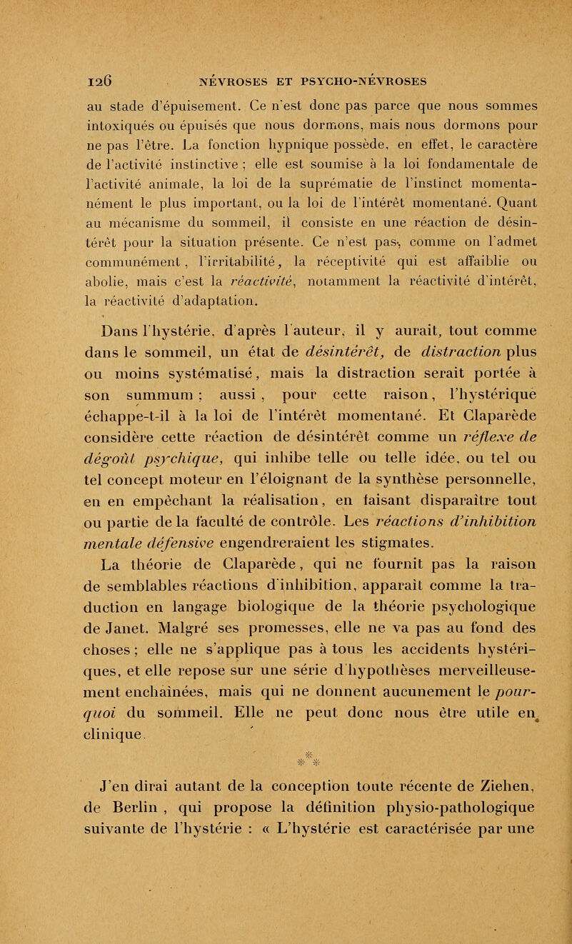 au stade d'épuisement. Ce nest donc pas parce que nous sommes intoxiqués ou épuisés que nous dormons, mais nous dormons pour ne pas l'être, l^a fonction liypnique possède, en effet, le caractère de l'activité instinctive ; elle est soumise à la loi fondamentale de l'activité animale, la loi de la suprématie de l'instinct momenta- nément le plus important, ou la loi de l'intérêt momentané. Quant au mécanisme du sommeil, il consiste en une réaction de désin- térêt pour la situation présente. Ce n'est pas-, comme on l'admet communément, l'irritabilité, la réceptivité qui est affaiblie ou abolie, mais c'est la rèactivitè, notamment la réactivité d'intérêt, la réactivité d'adaptation. Dans riiystérie. d'après lauteiir, il y aurait, tout comme dans le sommeil, un état de désintérêt, de distraction plus ou moins systématisé, mais la distraction serait portée à son summum ; aussi , pour cette raison, l'hystérique échappe-t-il à la loi de l'intérêt momentané. Et Claparède considère cette réaction de désintérêt comme un réflexe de dégoût psychique, qui inhibe telle ou telle idée, ou tel ou tel concept moteur en l'éloignant de la synthèse personnelle, en en empêchant la réalisation, en taisant disparaître tout ou partie delà faculté de contrôle. Les réactions d'inhibition mentale défensive engendreraient les stigmates. La théorie de Claparède, qui ne fournit pas la raison de semblables réactions d'inhibition, apparaît comme la tra- duction en langage biologique de la théorie psychologique de Janet. Malgré ses promesses, elle ne va pas au fond des choses ; elle ne s'applique pas à tous les accidents hystéri- ques, et elle repose sur une série d hypothèses merveilleuse- ment enchaînées, mais qui ne donnent aucunement le pour- quoi du sommeil. Elle ne peut donc nous être utile en^ clinique. * J'en dirai autant de la conception tonte récente de Ziehen, de Berlin , qui propose la définition physio-pathologique suivante de l'hystérie : « L'hystérie est caractérisée par une