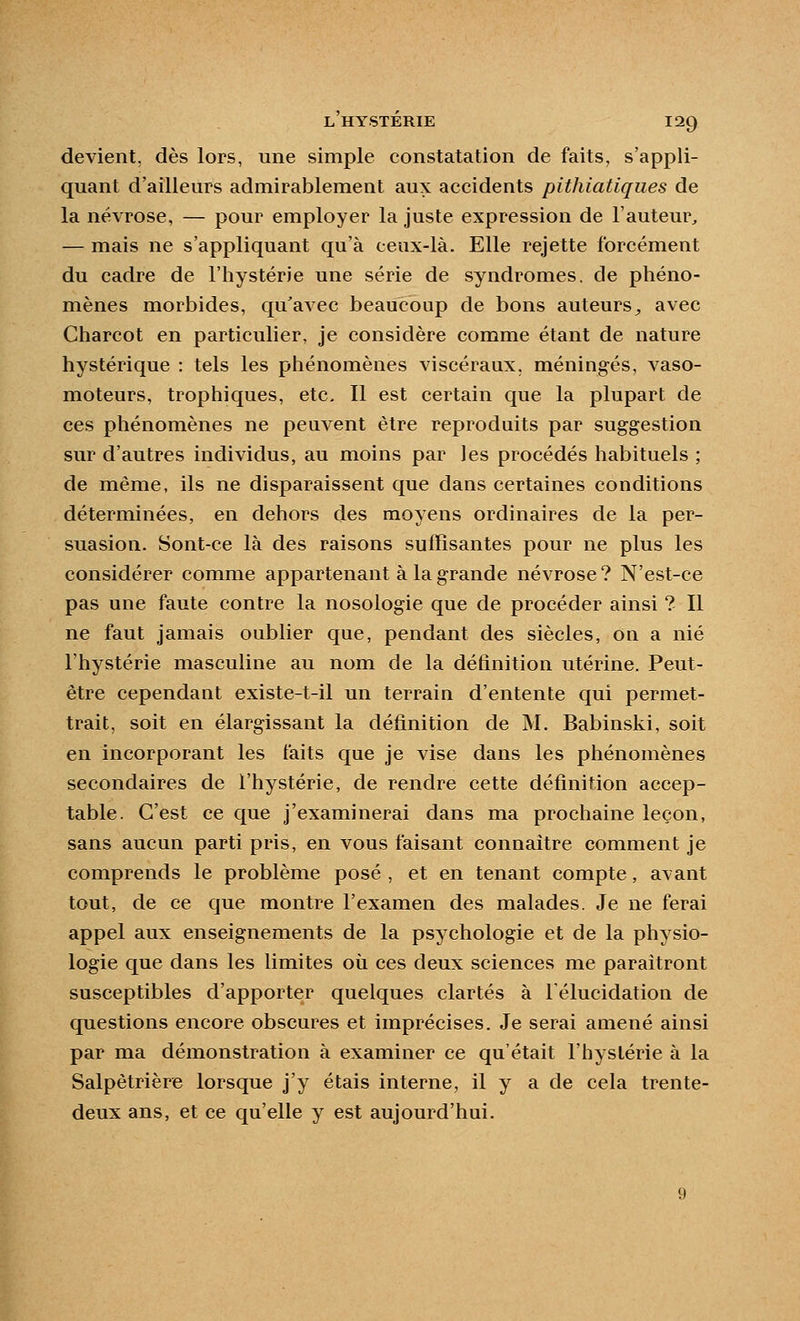 devient, dès lors, une simple constatation de faits, s'appli- quant d'ailleurs admirablement aux accidents pithiatiques de la névrose, — pour employer la juste expression de l'auteur^ — mais ne s'appliquant qu'à ceux-là. Elle rejette forcément du cadre de l'hystérie une série de syndromes, de phéno- mènes morbides, qu'avec beaucoup de bons auteurs^ avec Charcot en particulier, je considère comme étant de nature hystérique : tels les phénomènes viscéraux, méningés, vaso- moteurs, trophiques, etc. Il est certain que la plupart de ces phénomènes ne peuvent être reproduits par suggestion sur d'autres individus, au moins par les procédés habituels ; de même, ils ne disparaissent que dans certaines conditions déterminées, en dehors des moyens ordinaires de la per- suasion. Sont-ce là des raisons suffisantes pour ne plus les considérer comme appartenant à la grande névrose? N'est-ce pas une faute contre la nosologie que de procéder ainsi ? Il ne faut jamais oublier que, pendant des siècles, on a nié l'hystérie masculine au nom de la définition utérine. Peut- être cependant existe-t-il un terrain d'entente qui permet- trait, soit en élargissant la définition de M. Babinski, soit en incorporant les faits que je vise dans les phénomènes secondaires de l'hystérie, de rendre cette définition accep- table. C'est ce que j'examinerai dans ma prochaine leçon, sans aucun parti pris, en vous faisant connaître comment je comprends le problème posé , et en tenant compte, avant tout, de ce que montre l'examen des malades. Je ne ferai appel aux enseignements de la psychologie et de la physio- logie que dans les limites où ces deux sciences me paraîtront susceptibles d'apporter quelques clartés à lélucidation de questions encore obscures et imprécises. Je serai amené ainsi par ma démonstration à examiner ce qu'était l'hystérie à la Salpètrière lorsque j'y étais interne, il y a de cela trente- deux ans, et ce qu'elle y est aujourd'hui.