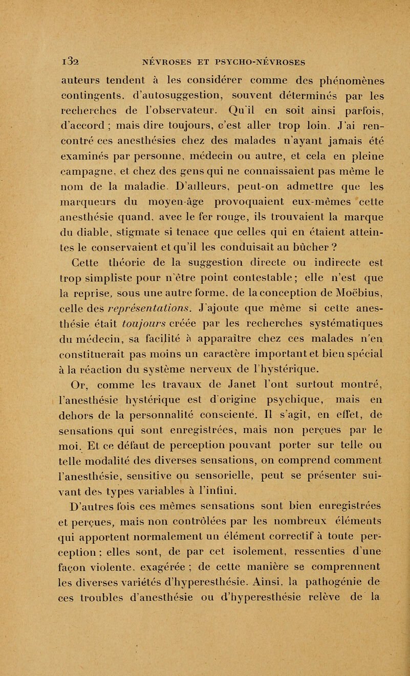 auteurs tendent à les considérer comme des phénomènes contingents, d'autosuggestion, souvent déterminés par les recherches de l'observateur. Quil en soit ainsi parfois, d'accord ; mais dire toujours, c'est aller trop loin. J'ai ren- contré ces anesthésies chez des malades n'ayant jamais été examinés par personne, médecin ou autre, et cela en pleine campagne, et chez des gens qui ne connaissaient pas même le nom de la maladie. D'adleurs, peut-on admettre que les marqueurs du moyen-âge provoquaient eux-mêmes cette anesthésie quand, avec le fer rouge, ils trouvaient la marque du diable, stigmate si tenace que celles qui en étaient attein- tes le conservaient et qu'il les conduisait au bûcher ? Cette théorie de la suggestion directe ou indirecte est trop simpliste pour n'être point contestable ; elle n'est que la reprise, sous une autre forme, de la conception deMoëbius, celle des représentations. Jajoute que même si cette anes- thésie était toujours créée par les recherches systématiques du médecin, sa facilité à apparaître chez ces malades n'en constituerait pas moins un caractère important et bien spécial à la réaction du système nerveux de l'hystérique. Or, comme les travaux de Janet l'ont surtout montré, l'anesthésie hystérique est d'origine psychique, mais en dehors de la personnalité consciente. Il s'agit, en effet, de sensations qui sont enregistrées, mais non perçues par le moi. Et ce défaut de perception pouvant porter sur telle ou telle modalité des diverses sensations, on comprend comment l'anesthésie, sensitive ou sensorielle, peut se présenter sui- vant des types variables à l'infini. D'autres fois ces mêmes sensations sont bien enregistrées et perçues, mais non contrôlées par les nombreux éléments qui apportent normalement un élément correctif à toute per- ception : elles sont, de par cet isolement, ressenties d'une façon violente, exagérée ; de cette manière se comprennent les diverses variétés d'hyperesthésie. Ainsi, la pathogénie de ces troubles d'anesthésie ou d'hyperesthésie relève de la