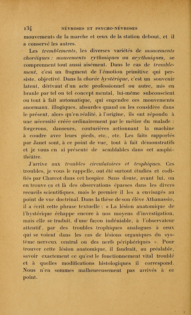 mouvements de la marche et ceux de la station debout, et il a conservé les autres. Les tremblements, les diverses variétés de mouvements choréiques : mouvements rythmiques ou arythmiques, se comprennent tout aussi aisément. Dans le cas de tremble- ment, c'est un fragment de l'émotion primitive qui per- siste, objectivé. Dans la chorée hystéîique, c'est un souvenir latent, dérivant d'un acte professionnel ou autre, mis en branle par tel ou tel concept mental, lui-même subconscient ou tout à fait automatique, qui engendre ces mouvements anormaux, illogiques, absurdes quand on les considère dans le présent, alors qu'en réalité, à l'origine, ils ont répondu à une nécessité créée ordinairement par le métier du malade : forgerons, danseurs, couturières actionnant la machine à coudre avec leurs pieds, etc., etc. Les faits rapportés par Janet sont, à ce point de vue, tout à fait démonstratifs et je vous en ai présenté de semblables dans cet amphi- théâtre. J'arrive aux troubles circulatoires et trophiques. Ces troubles, je vous le rappelle, ont été surtout étudiés et codi- fiés par Charcot dans cet hospice. Sans doute, avant lui, on en trouve ça et là des observations éparses dans les divers recueils scientifiques, mais le premier il les a envisagés au point de vue doctrinal. Dans la thèse de son élève Athanassio, il a écrit cette phrase textuelle : « La lésion anatomique de l'hystérique échappe encore à nos moyens d'investigation, mais elle se traduit, d'une façon indéniable, à l'observateur attentif, par des troubles trophiques analogues à ceux qui se voient dans les cas de lésions organiques du sys- tème nerveux central ou des nerfs périphériques ». Pour trouver cette lésion anatomique, il faudrait, au préalable, savoir exactement ce qu'est le fonctionnement vital troublé et à quelles modifications histologiques il correspond. Nous n'en sommes malheureusement pas arrivés à ce point.