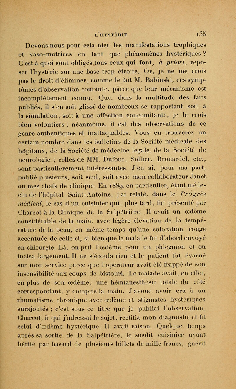 Devons-nous pour cela nier les manifestations trophiques et vaso-motrices en tant que phénomènes hystériques ? C'est à quoi sont obligés .tous ceux qui font, à prioi^i, repo- ser l'hystérie sur une base trop étroite. Or, je ne me crois pas le droit d'éliminer, comme le fait M. Babinski, ces symp- tômes d'observation courante, parce que leur mécanisme est incomplètement connu. Que, dans la multitude des faits publiés, il s'en soit glissé de nombreux se rapportant soit à la simulation, soit à une affection concomitante, je le crois bien volontiers ; néanmoins, il est des observations de ce genre authentiques et inattaquables. Vous en trouverez un certain nombre dans les bulletins de la Société médicale des hôpitaux, de la Société de médecine légale, de la Société de neurologie ; celles de MM. Dufour, Sollier, Brouardel, etc., sont particulièrement intéressantes. J'en ai, pour ma part, publié plusieurs, soit seul, soit avec mon collaborateur Janet ou mes chefs de clinique. En 1889, en particulier, étant méde- cin de l'hôpital Saint-Antoine, j'ai relaté, dans le Pi^ogrès médical, le cas d'un cuisinier qui, plus tard, fut présenté par Charcot à la Clinique de la Salpètrière. Il avait un œdème considérable de la main, avec légère élévation de la tempé- rature de la peau, en même temps qu'une coloration rouge accentuée de celle-ci, si bien que le malade fut d'abord envoyé en chirurgie. Là, on prit l'œdème pour un phlegmon et on incisa largement. Il ne s'écoula rien et le patient fut évacué sur mon service parce que l'opérateur avait été frappé de son insensibilité aux coups de bistouri. Le malade avait, en effet, en plus de son œdème, une hémianesthésie totale du côté correspondant, y compris la main. J'avoue avoir cru à un rhumatisme chronique avec œdème et stigmates hystériques surajoutés ; c'est sous ce titre que je publiai l'observation. Charcot, à qui j'adressai le sujet, rectifia mon diagnostic et fit celui d'œdème hystérique. Il avait raison. Quelque temps après sa sortie de la Salpètrière, le susdit cuisinier ayant hérité par hasard de plusieurs billets de mille francs, guérit