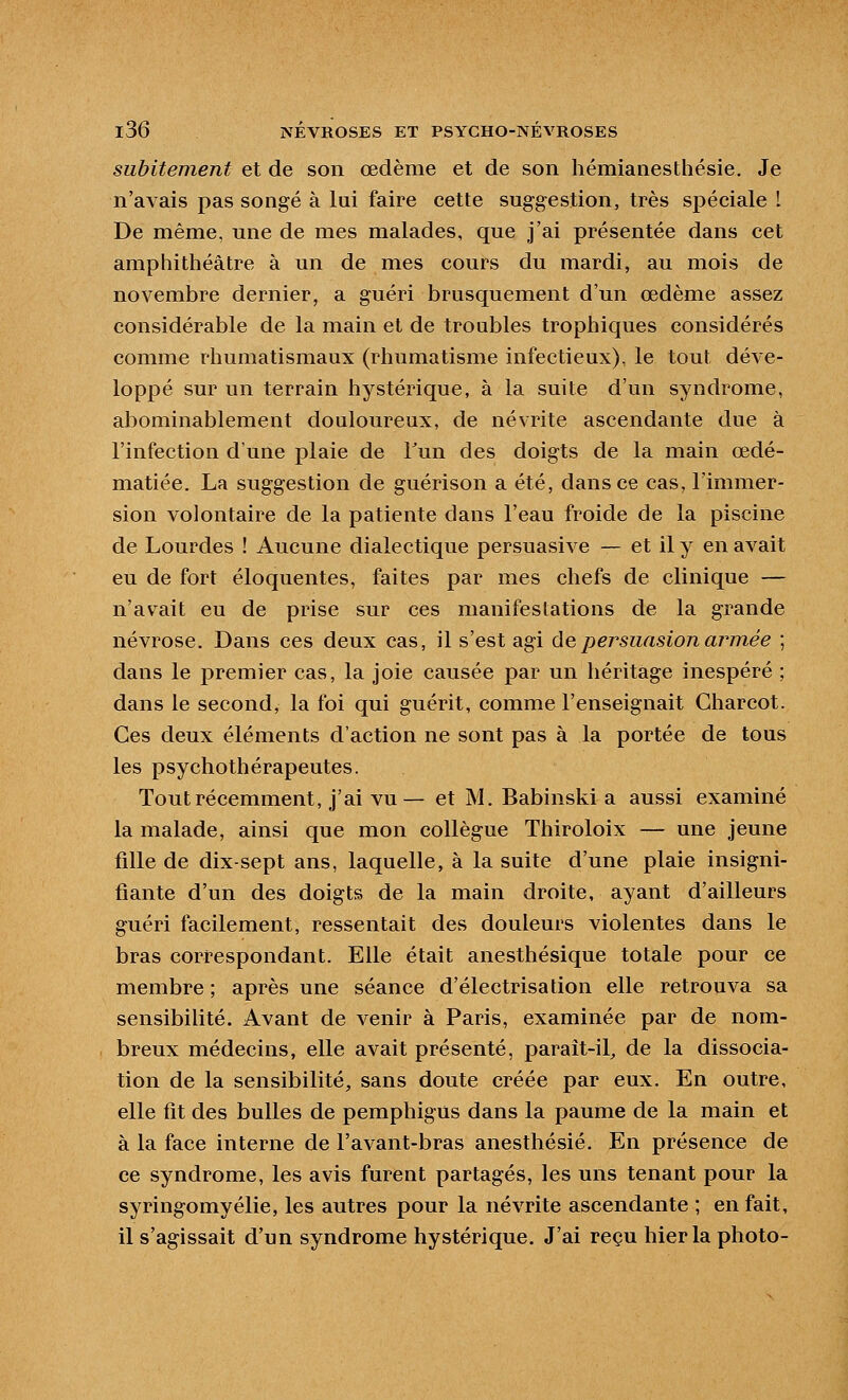 subitement et de son œdème et de son hémianesthésie. Je n'avais pas songé à lui faire cette suggestion, très spéciale I De même, une de mes malades, que j'ai présentée dans cet amphithéâtre à un de mes cours du mardi, au mois de novembre dernier, a guéri brusquement d'un œdème assez considérable de la main et de troubles trophiques considérés comme rhumatismaux (rhumatisme infectieux), le tout déve- loppé sur un terrain hystérique, à la suite d'un syndrome, abominablement douloureux, de névrite ascendante due à l'infection d'une plaie de Tun des doigts de la main œdé- matiée. La suggestion de guérison a été, dans ce cas, l'immer- sion volontaire de la patiente dans l'eau froide de la piscine de Lourdes ! Aucune dialectique persuasive — et il y en avait eu de fort éloquentes, faites par mes chefs de clinique — n'avait eu de prise sur ces manifestations de la grande névrose. Dans ces deux cas, il s'est agi ùepersuasion armée ; dans le premier cas, la joie causée par un héritage inespéré ; dans le second, la foi qui guérit, comme l'enseignait Charcot. Ces deux éléments d'action ne sont pas à la portée de tous les psychothérapeutes. Tout récemment, j'ai vu— et M. Babinski a aussi examiné la malade, ainsi que mon collègue Thiroloix — une jeune fille de dix-sept ans, laquelle, à la suite d'une plaie insigni- fiante d'un des doigts de la main droite, ayant d'ailleurs guéri facilement, ressentait des douleurs violentes dans le bras correspondant. Elle était anesthésique totale pour ce membre ; après une séance d'électrisation elle retrouva sa sensibilité. Avant de venir à Paris, examinée par de nom- breux médecins, elle avait présenté, paraît-il, de la dissocia- tion de la sensibilité, sans doute créée par eux. En outre, elle fit des bulles de pemphigus dans la paume de la main et à la face interne de l'avant-bras anesthésié. En présence de ce syndrome, les avis furent partagés, les uns tenant pour la syringomyélie, les autres pour la névrite ascendante ; en fait, il s'agissait d'un syndrome hystérique. J'ai reçu hier la photo-