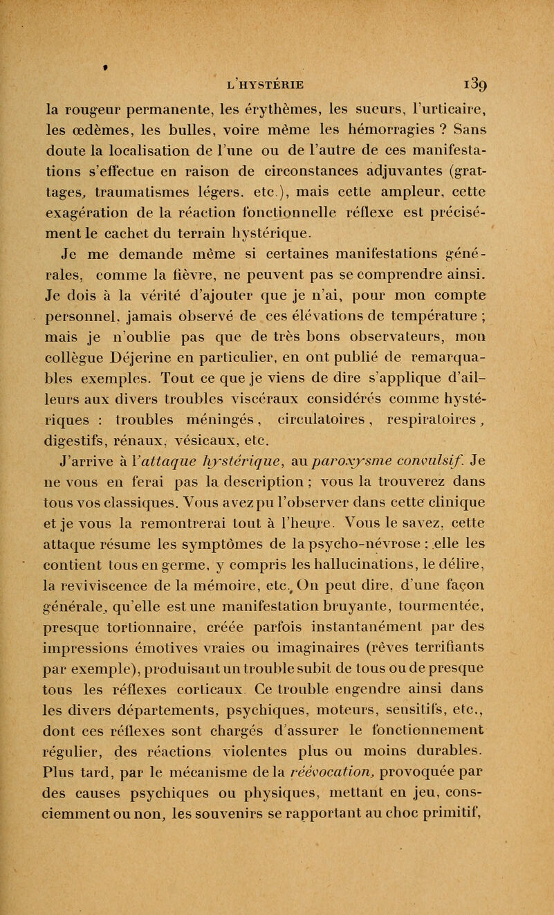 la rougeur permanente, les érythèmes, les sueurs, l'urticaire, les œdèmes, les bulles, voire même les hémorragies ? Sans doute la localisation de l'une ou de l'autre de ces manifesta- tions s'effectue en raison de circonstances adjugeantes (grat- tages^ traumatismes légers, etc ), mais cette ampleur, cette exagération de la réaction fonctionnelle réflexe est précisé- ment le cachet du terrain hystérique. Je me demande même si certaines manifestations géné- rales, comme la fièvre, ne peuvent pas se comprendre ainsi. Je dois à la vérité d'ajouter que je n'ai, pour mon compte personnel, jamais observé de ces élévations de température ; mais je n'oublie pas que de très bons observateurs, mon collègue Déjerine en particulier, en ont publié de remarqua- bles exemples. Tout ce que je viens de dire s'applique d'ail- leurs aux divers troubles viscéraux considérés comme hysté- riques : troubles méningés, circulatoires , respiratoires, digestifs, rénaux, vésicaux, etc. J'arrive kVattaque hjstéj^iqiie, diUparoxysme conviilsif. Je ne vous en ferai pas la description ; vous la trouverez dans tous vos classiques. Vous avez pu l'observer dans cette clinique et je vous la remontrerai tout à l'heuje. Vous le savez, cette attaque résume les symptômes de la psycho-névrose : elle les contient tous en germe, y compris les hallucinations, le délire, la reviviscence de la mémoire, etc.. On peut dire, d'une façon générale^ qu'elle est une manifestation bruyante, tourmentée, presque tortionnaire, créée parfois instantanément par des impressions émotives vraies ou imaginaires (rêves terrifiants par exemple), produisant un trouble subit de tous ou de presque tous les réflexes corticaux. Ce trouble engendre ainsi dans les divers départements, psychiques, moteurs, sensitifs, etc., dont ces réflexes sont chargés d'assurer le fonctionnement régulier, des réactions violentes plus ou moins durables. Plus tard, par le mécanisme delà i^ééçocation, provoquée par des causes psychiques ou physiques, mettant en jeu, cons- ciemment ou non, les souvenirs se rapportant au choc primitif,