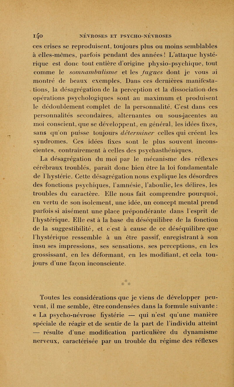 ces crises se reproduisent, toujours plus ou moins semblables à elles-mêmes, parfois pendant des années ! L'attaque hysté- rique est donc tout entière d'origine physio-psychique, tout comme le somnambulisme et les Jagucs dont je vous ai montré de beaux exemples. Dans ces dernières manifesta- tions, la désagrégation de la peri-eption et la dissociation des opérations psychologiques sont au maximum et produisent le dédoublement complet de la personnalité. C'est dans ces personnalités secondaires, alternantes ou sous-jacentes au moi conscient, que se développent, en général, les idées fixes^ sans qu'on puisse toujours détei^miner celles qui créent les syndromes. Ces idées fixes sont le plus souvent incons- cientes, contrairement à celles des psychasthéniques. La désagrégation du moi par le mécanisme des réflexes cérébraux troublés, parait donc bien être la loi fondamentale de l'hystérie. Cette désagrégation nous explique les désordres des fonctions psychiques, l'amnésie, l'aboulie, les délires, les troubles du caractère. Elle nous fait comprendre pourquoi, en vertu de son isolement, une idée, un concept mental prend parfois si aisément une place prépondérante dans l'esprit de l'hystérique. Elle est à la base du déséquilibre de la fonction de la suggestibilité, et c est à cause de ce déséquilibre que l'hystérique ressemble à un être passif, enregistrant à son insu ses impressions, ses sensations, ses perceptions, en les grossissant, en les déformant, en les modifiant, et cela tou- jours d'une façon inconsciente. * * Toutes les considérations que je viens de développer peu- vent, il me semble, être condensées dans la formule suivante : <( La psycho-névrose Hystérie — qui n'est qu'une manière spéciale de réagir et de sentir de la part de l'individu atteint — résulte d'une modification particulière du dynamisme nerveux, caractérisée par un trouble du régime des réflexes