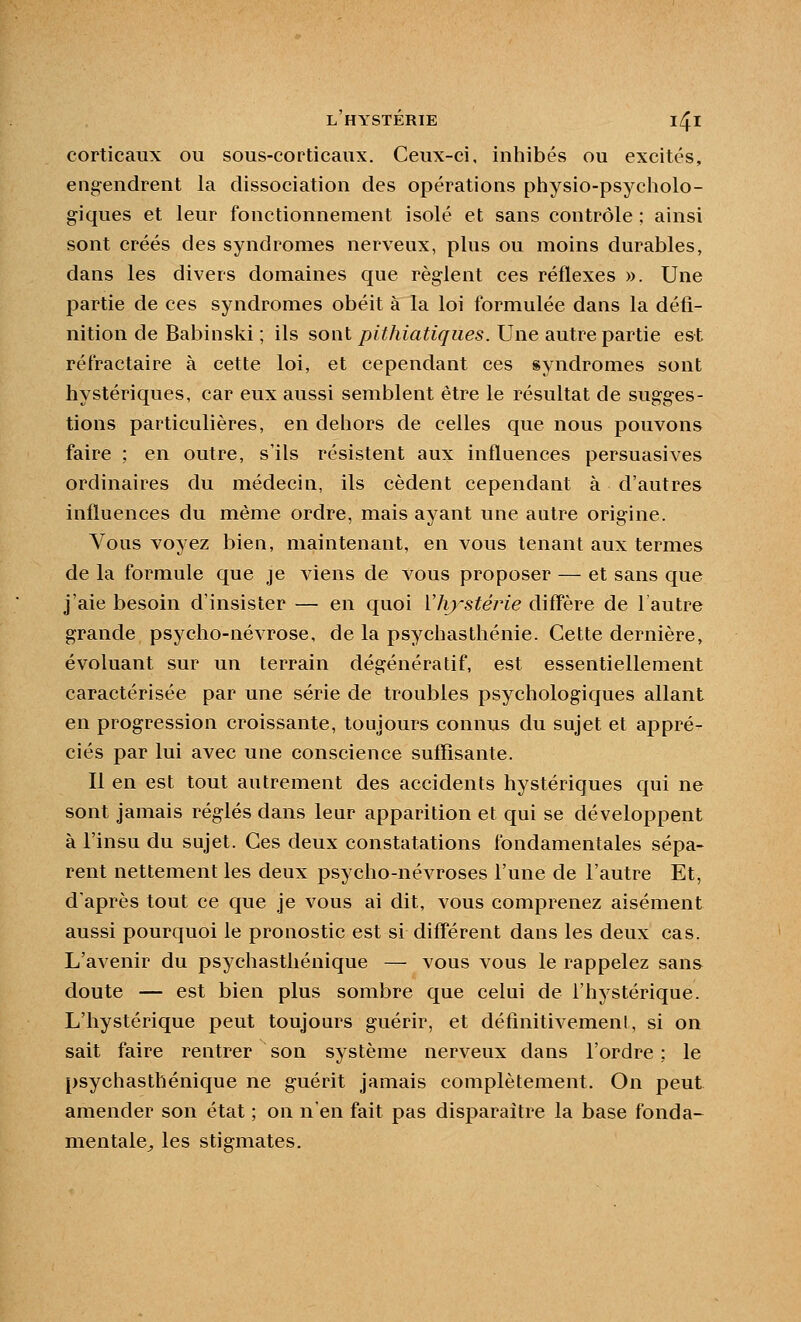 corticaux ou sous-corticaux. Ceux-ci, inhibés ou excités, engendrent la dissociation des opérations physio-psycholo- giques et leur fonctionnement isolé et sans contrôle ; ainsi sont créés des syndromes nerveux, plus ou moins durables, dans les divers domaines que règ-lent ces réflexes ». Une partie de ces syndromes obéit à la loi formulée dans la défi- nition de Babinski ; ils sont pithiatiqiies. Une autre partie est réfractaire à cette loi, et cependant ces syndromes sont hystériques, car eux aussi semblent être le résultat de sugges- tions particulières, en dehors de celles que nous pouvons faire ; en outre, s'ils résistent aux influences persuasives ordinaires du médecin, ils cèdent cependant à d'autres influences du même ordre, mais ayant une autre origine. Vous voyez bien, maintenant, en vous tenant aux termes de la formule que je viens de vous proposer — et sans que j'aie besoin d'insister — en quoi Vhj^stérie diff'ère de 1 autre grande psycho-névrose, de la psychastliénie. Cette dernière, évoluant sur un terrain dégénératif, est essentiellement caractérisée par une série de troubles psychologiques allant en progression croissante, toujours connus du sujet et appré- ciés par lui avec une conscience suffisante. Il en est tout autrement des accidents hystériques qui ne sont jamais réglés dans leur apparition et qui se développent à l'insu du sujet. Ces deux constatations fondamentales sépa- rent nettement les deux psycho-névroses l'une de l'autre Et, d'après tout ce que je vous ai dit, vous comprenez aisément aussi pourquoi le pronostic est si diff'érent dans les deux cas. L'avenir du psychasthénique — vous vous le rappelez sans doute — est bien plus sombre que celui de l'hystérique. L'hystérique peut toujours guérir, et définitivement, si on sait faire rentrer son système nerveux dans l'ordre ; le psychasthénique ne guérit jamais complètement. On peut amender son état ; on n'en fait pas disparaître la base fonda- mentale^ les stigmates.