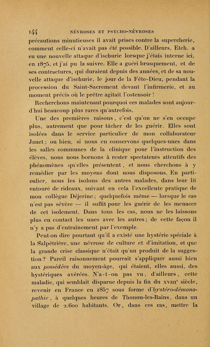 précautions minutieuses il avait prises contre la supercherie^ comment celle-ci n'avait pas été possible. D'ailleurs, Etch. a eu une nouvelle attaque d'ischurie lorsque j'étais interne ici, en 1875, et j'ai pu la suivre. Elle a guéri brusquement, et de^ ses contractures, qui duraient depuis des années, et de sa nou- velle attaque d'ischurie, le jour de la Fête-Dieu, pendant la procession du Saint-Sacrement devant l'infirmerie, et au moment précis où le prêtre agitait l'ostensoir ! Recherchons maintenant pourquoi ces malades sont aujour- d'hui beaucoup plus rares qu'autrefois. Une des premières raisons , c'est qu'on ne s'en occupe plus, autrement que pour tâcher de les guérir. Elles sont isolées dans le service particulier de mon collaborateur Janet ; ou bien, si nous en conservons quelques-unes dans les salles communes de la clinique pour l'instruction des élèves, nous nous bornons à rester spectateurs attentifs des phénomènes qu'elles présentent , et nous cherchons à y remédier par les moyens dont nous disposons. En parti- culier, nous les isolons des autres malades, dans leur lit entouré de rideaux, suivant en cela l'excellente pratique de mon collègue Déjerine ; quelquefois même — lorsque le cas n'est pas sévère — il suffit pour les guérir de les menacer de cet isolement. Dans tous les cas^ nous ne les laissons plus en contact les unes avec les autres ; de cette façon il n'y a pas d'entraînement par l'exemple. Peut-on dire pourtant qu'il a existé une hystérie spéciale à la Salpêtrière, une névrose de culture et d'imitation, et que la grande crise classique n'était qu'un produit de la sugges- tion? Pareil raisonnement pourrait s'appliquer aussi bien aux possédées du moyen-âge, qui étaient, elles aussi, des^ hystériques avérées. N'a-t-on pas vu, d'ailleurs, cette maladie^ qui semblait disparue depuis la fin du xviii siècle, revenir en France en 1867 sous forme àliystéro-déinono- pathie , à quelques heures de Thonon-les-Bains, dans un village de 2.600 habitants. Or, dans ces cas, mettre la