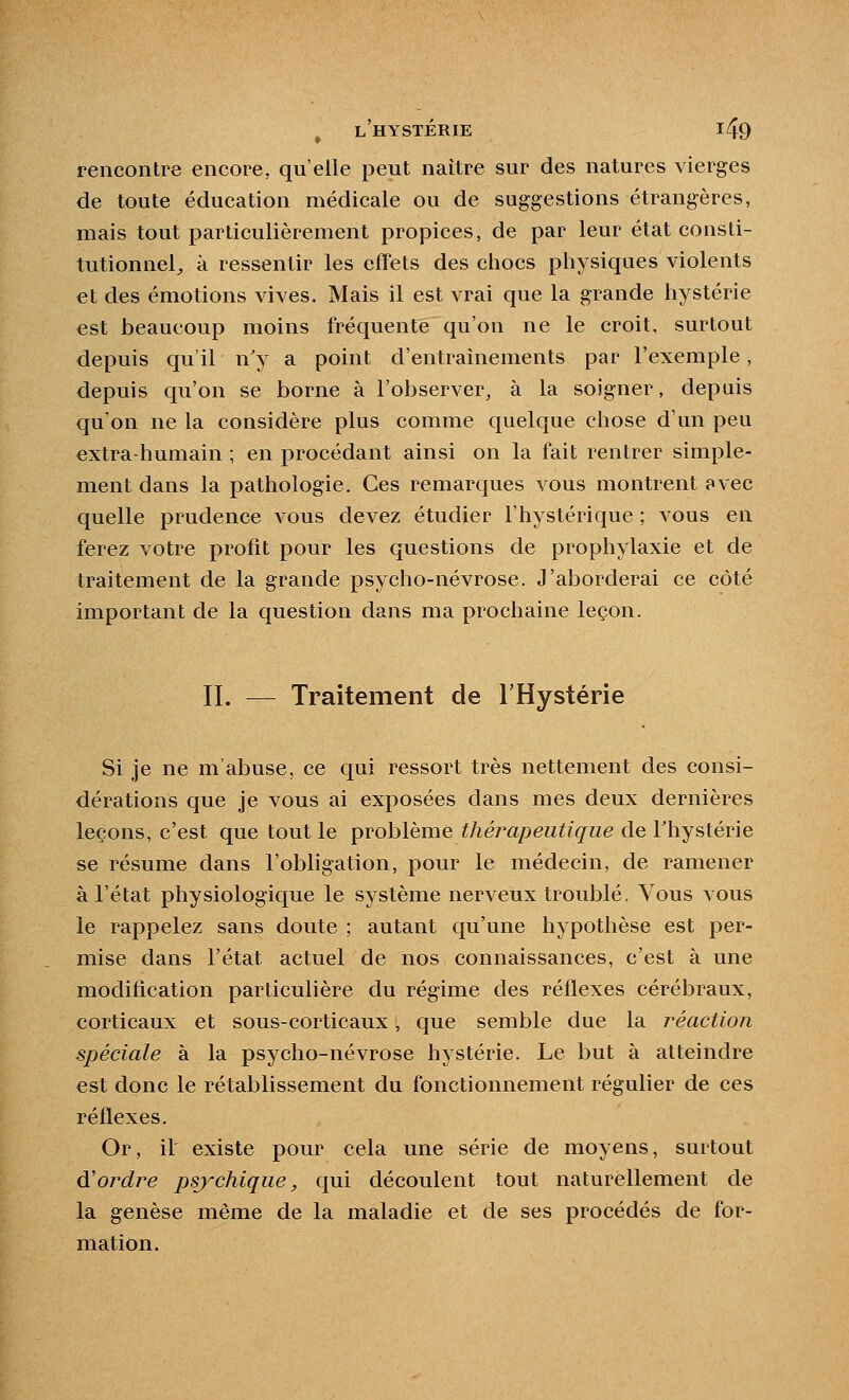 rencontre encore, qu'elle peut naître sur des natures vierges de toute éducation médicale ou de suggestions étrangères, mais tout particulièrement propices, de par leur état consti- tutionnel^ à ressentir les effets des chocs physiques violents €t des émotions vives. Mais il est vrai que la grande hystérie est beaucoup moins fréquente qu'on ne le croit, surtout depuis qu'il n'y a point d'entraînements par l'exemple, depuis qu'on se borne à l'observer, à la soigner, depuis qu'on ne la considère plus comme quelque chose d'un peu extra-humain ; en procédant ainsi on la fait rentrer simple- ment dans la pathologie. Ces remarques vous montrent avec quelle prudence vous devez étudier l'hystérique ; vous en ferez votre profit pour les questions de prophylaxie et de traitement de la grande psycho-névrose. J'aborderai ce côté important de la question dans ma prochaine leçon. II. — Traitement de l'Hystérie Si je ne m'abuse, ce qui ressort très nettement des consi- dérations que je vous ai exposées dans mes deux dernières leçons, c'est que tout le problème thérapeutique de Thystérie se résume dans l'obligation, pour le médecin, de ramener à l'état physiologique le système nerveux troublé. Vous vous le rappelez sans doute ; autant qu'une hypothèse est per- mise dans l'état actuel de nos connaissances, c'est à une modification particulière du régime des réflexes cérébraux, corticaux et sous-corticaux, que semble due la réaction spéciale à la psycho-névrose hystérie. Le but à atteindre est donc le rétablissement du fonctionnement régulier de ces réflexes. Or, il existe pour cela une série de moyens, surtout d'ordre psychique, qui découlent tout naturellement de la genèse même de la maladie et de ses procédés de for- mation.