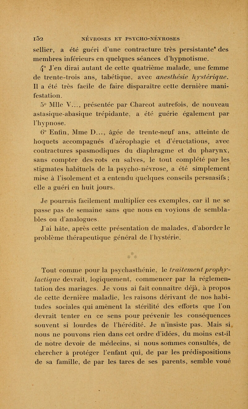 sellier, a été guéri d'une contracture très persistante* des membres inférieurs en quelques séances d'hypnotisme. 4 J'en dirai autant de cette quatrième malade^ une femme de trente-trois ans, tabétique, avec anesthésie hjystérique. Il a été très facile de faire disparaître cette dernière mani- festation. 5° Mlle V..., présentée par Charcot autrefois, de nouveau astasique-abasique trépidante, a été guérie également par l'hypnose. 6 Enfin, Mme D..., âgée de trente-neuf ans, atteinte de hoquets accompagnés d'aérophagie et d'éructations, avec contractures spasmodiques du diaphragme et du pharynx, sans compter des rots en salves, le tout complété par les stigmates habituels de la psycho-névrose, a été simplement mise à l'isolement et a entendu quelques conseils persuasifs ; elle a guéri en huit jours. Je pourrais facilement multiplier ces exemples, car il ne se passe pas de semaine sans que nous en voyions de sembla- bles ou d'analogues. J'ai hâte, après cette présentation de malades, d'aborder le problème thérapeutique général de l'hystérie. Tout comme pour la psychastliénie, le traitement proph}-- lactique devrait, logiquement, commencer par la réglemen- tation des mariages. Je vous ai fait connaître déjà, à propos de cette dernière maladie, les raisons dérivant de nos habi- tudes sociales qui amènent la stérilité des efforts que l'on devrait tenter en ce sens pour prévenir les conséquences souvent si lourdes de l'hérédité. Je n'insiste pas. Mais si, nous ne pouvons rien dans cet ordre d'idées, du moins est-il de notre devoir de médecins, si nous sommes consultés, de chercher à protéger l'enfant qui, de par les prédispositions de sa famille, de par les tares de ses parents, semble voué