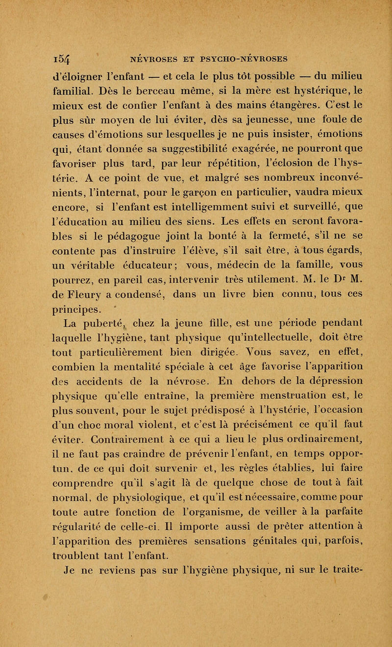 d'éloigner l'enfant — et cela le plus tôt possible — du milieu familial. Dès le berceau même, si la mère est hystérique, le mieux est de confier l'enfant à des mains étangères. C'est le plus sûr moyen de lui éviter, dès sa jeunesse, une foule de causes d'émotions sur lesquelles je ne puis insister, émotions qui, étant donnée sa suggestibilité exagérée, ne pourront que favoriser plus tard, par leur répétition, l'éclosion de l'hys- térie. A ce point de vue, et malgré ses nombreux inconvé- nients, l'internat, pour le garçon en particulier, vaudra mieux encore, si l'enfant est intelligemment suivi et surveillé, que l'éducation au milieu des siens. Les effets en seront favora- bles si le pédagogue joint la bonté à la fermeté, s'il ne se contente pas d'instruire l'élève, s'il sait être, à tous égards, un véritable éducateur; vous, médecin de la famille^ vous pourrez, en pareil cas, intervenir très utilement. M. le D^ M. de Fleury a condensé, dans un livre bien connu, tous ces principes. La puberté, chez la jeune fille, est une période pendant laquelle l'hygiène, tant physique qu'intellectuelle, doit être tout particulièrement bien dirigée. Vous savez, en effet, combien la mentalité spéciale à cet âge favorise l'apparition des accidents de la névrose. En dehors de la dépression physique qu'elle entraîne, la première menstruation est, le plus souvent, pour le sujet prédisposé à l'hystérie, l'occasion d'un choc moral violent, et c'est là précisément ce qu'il faut éviter. Contrairement à ce qui a lieu le plus ordinairement, il ne faut pas craindre de prévenir l'enfant, en temps oppor- tun, de ce qui doit survenir et, les règles établies, lui faire comprendre qu'il s'agit là de quelque chose de tout à fait normal, de physiologique, et qu'il est nécessaire, comme pour toute autre fonction de l'organisme, de veiller à la parfaite régularité de celle-ci. Il importe aussi de prêter attention à l'apparition des premières sensations génitales qui, parfois, troublent tant l'enfant. Je ne reviens pas sur l'hygiène physique, ni sur le traite-