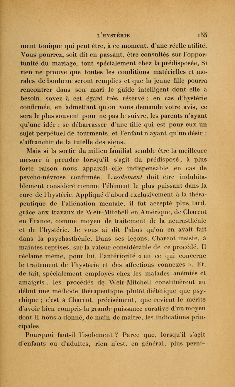 ment tonique qui peut être, à ce moment, d'une réelle utilité. Vous pourrez, soit dit en passant, être consultés sur l'oppor- tunité du mariage, tout spécialement chez la prédisposée. Si rien ne prouve que toutes les conditions matérielles et mo- rales de bonheur seront remplies et que la jeune fille pourra rencontrer dans son mari le guide intelligent dont elle a besoin, soyez à cet égard très réservé ; en cas d'hystérie confirmée^ en admettant qu'on vous demande votre avis, ce sera le plus souvent pour ne pas le suivre, les parents n'ayant qu'une idée : se débarrasser d'une fille qui est pour eux un sujet perpétuel de tourments, et l'enfant n'ayant qu'un désir : s'affranchir de la tutelle des siens. Mais si la sortie du milieu familial semble être la meilleure mesure à prendre lorsqu'il s'agit du prédisposé, à plus forte raison nous apparaît-elle indispensable en cas de psycho-névrose confirmée. Uisolement doit être indubita- blement considéré comme l'élément le plus puissant dans la cure de l'hystérie. Appliqué d'abord exclusivement à la théra- peutique de l'aliénation mentale, il fut accepté plus tard, grâce aux travaux de Weir-Mitchell en Amérique, de Charcot en France, comme moyen de traitement de la neurasthénie et de l'hystérie. Je vous ai dit l'abus qu'on en avait fait dans la psychasthénie. Dans ses leçons, Charcot insiste, à maintes reprises, sur la valeur considérable de ce procédé. Il réclame même, pour lui, l'antériorité « en ce qui concerne le traitement de l'hystérie et des affections connexes ». Et, de fait, spécialement employés chez les malades anémiés et amaigris , les procédés de Weir-Mitchell constituèrent au début une méthode thérapeutique plutôt diététique que psy- chique ; c'est à Charcot, précisément, que revient le mérite d'avoir bien compris la grande puissance curalive d'un moyen dont il liôus a donnée de main de maître, les indications prin- cipales. Pourquoi faut-il l'isolement ? Parce que, lorsqu'il s'agit d'enfants ou d'adultes, rien n'est, en général, plus perni-