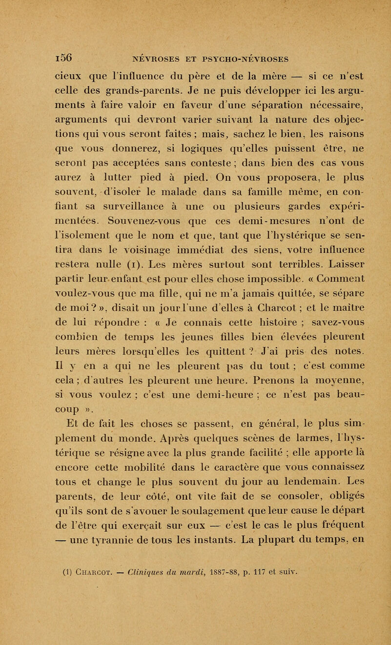 cieux que l'influence du père et de la mère — si ce n'est celle des grands-parents. Je ne puis développer ici les argu- ments à faire valoir en faveur d'une séparation nécessaire, arguments qui devront varier suivant la nature des objec- tions qui vous seront faites ; mais, sachez le bien, les raisons que vous donnerez, si logiques qu'elles puissent être, ne seront pas acceptées sans conteste ; dans bien des cas vous aurez à lutter pied à pied. On vous proposera, le plus souvent, d'isoler le malade dans sa famille même, en con- fiant sa surveillance à une ou plusieurs gardes expéri- mentées. Sou venez-vous que ces demi-mesures n'ont de l'isolement que le nom et que, tant que l'hystérique se sen- tira dans le voisinage immédiat des siens, votre influence restera nulle (i). Les mères surtout sont terribles. Laisser partir leur enfant est pour elles chose impossible. « Comment voulez-vous que ma fille, qui ne m'a jamais quittée, se sépare de moi? », disait un jourlune d'elles à Charcot ; et le maître de lui répondre : « Je connais cette histoire ; savez-vous combien de temps les jeunes filles bien élevées pleurent leurs mères lorsqu'elles les quittent ? J'ai pris des notes. Il y en a qui ne les pleurent pas du tout ; c'est comme cela ; d'autres les pleurent une heure. Prenons la moyenne, si vous voulez ; c'est une demi-heure ; ce n'est pas beau- coup ». Et de fait les choses se passent, en général, le plus sim- plement du monde. A])rès quelques scènes de larmes, 1 hys- térique se résigne avec la plus grande facilité ; elle apporte là encore cette mobilité dans le caractère que vous connaissez tous et change le plus souvent du jour au lendemain. Les parents, de leur côté, ont vite fait de se consoler, obligés qu'ils sont de s'avouer le soulagement que leur cause le départ de l'être qui exerçait sur eux — c'est le cas le plus fréquent — une tyrannie de tous les instants. La plupart du temps, en (1) Charcot. — Cliniques du mardi, 1887-88, p. 117 et suiv.