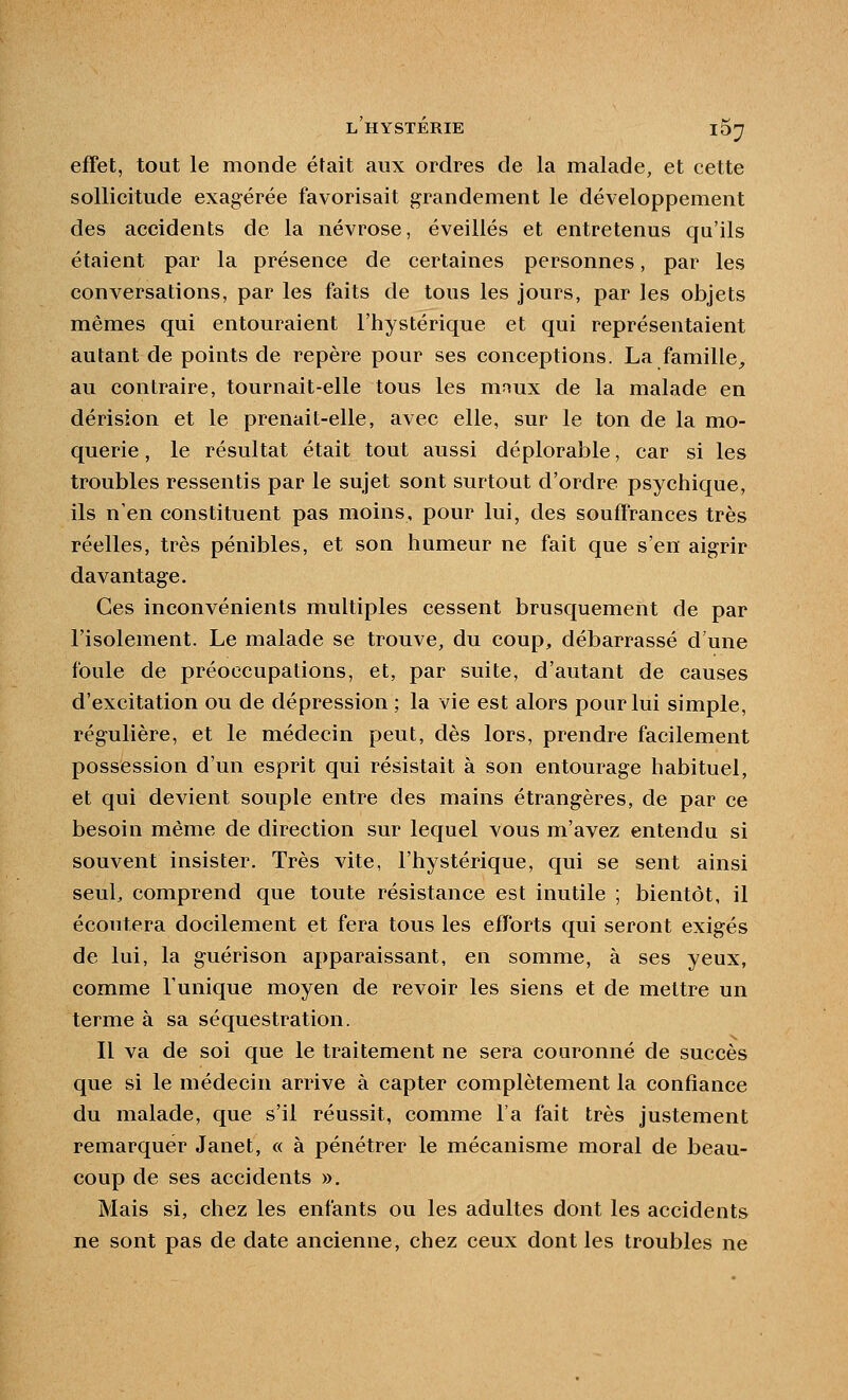 effet, tout le monde était aux ordres de la malade, et cette sollicitude exagérée favorisait grandement le développement des accidents de la névrose, éveillés et entretenus qu'ils étaient par la présence de certaines personnes, par les conversations, par les faits de tous les jours, par les objets mêmes qui entouraient l'hystérique et qui représentaient autant de points de repère pour ses conceptions. La famille^ au contraire, tournait-elle tous les mnux de la malade en dérision et le prenait-elle, avec elle, sur le ton de la mo- querie, le résultat était tout aussi déplorable, car si les troubles ressentis par le sujet sont surtout d'ordre psychique, ils n'en constituent pas moins, pour lui, des souffrances très réelles, très pénibles, et son humeur ne fait que s'en aigrir davantage. Ces inconvénients multiples cessent brusquement de par l'isolement. Le malade se trouve, du coup, débarrassé d'une foule de préoccupations, et, par suite, d'autant de causes d'excitation ou de dépression ; la vie est alors pour lui simple, régulière, et le médecin peut, dès lors, prendre facilement possession d'un esprit qui résistait à son entourage habituel, et qui devient souple entre des mains étrangères, de par ce besoin même de direction sur lequel vous m'avez entendu si souvent insister. Très vite, l'hystérique, qui se sent ainsi seul, comprend que toute résistance est inutile ; bientôt, il écoutera docilement et fera tous les efforts qui seront exigés de lui, la guérison apparaissant, en somme, à ses yeux, comme l'unique moyen de revoir les siens et de mettre un terme à sa séquestration. Il va de soi que le traitement ne sera couronné de succès que si le médecin arrive à capter complètement la confiance du malade, que s'il réussit, comme l'a fait très justement remarquer Janet, « à pénétrer le mécanisme moral de beau- coup de ses accidents ». Mais si, chez les enfants ou les adultes dont les accidents ne sont pas de date ancienne, chez ceux dont les troubles ne