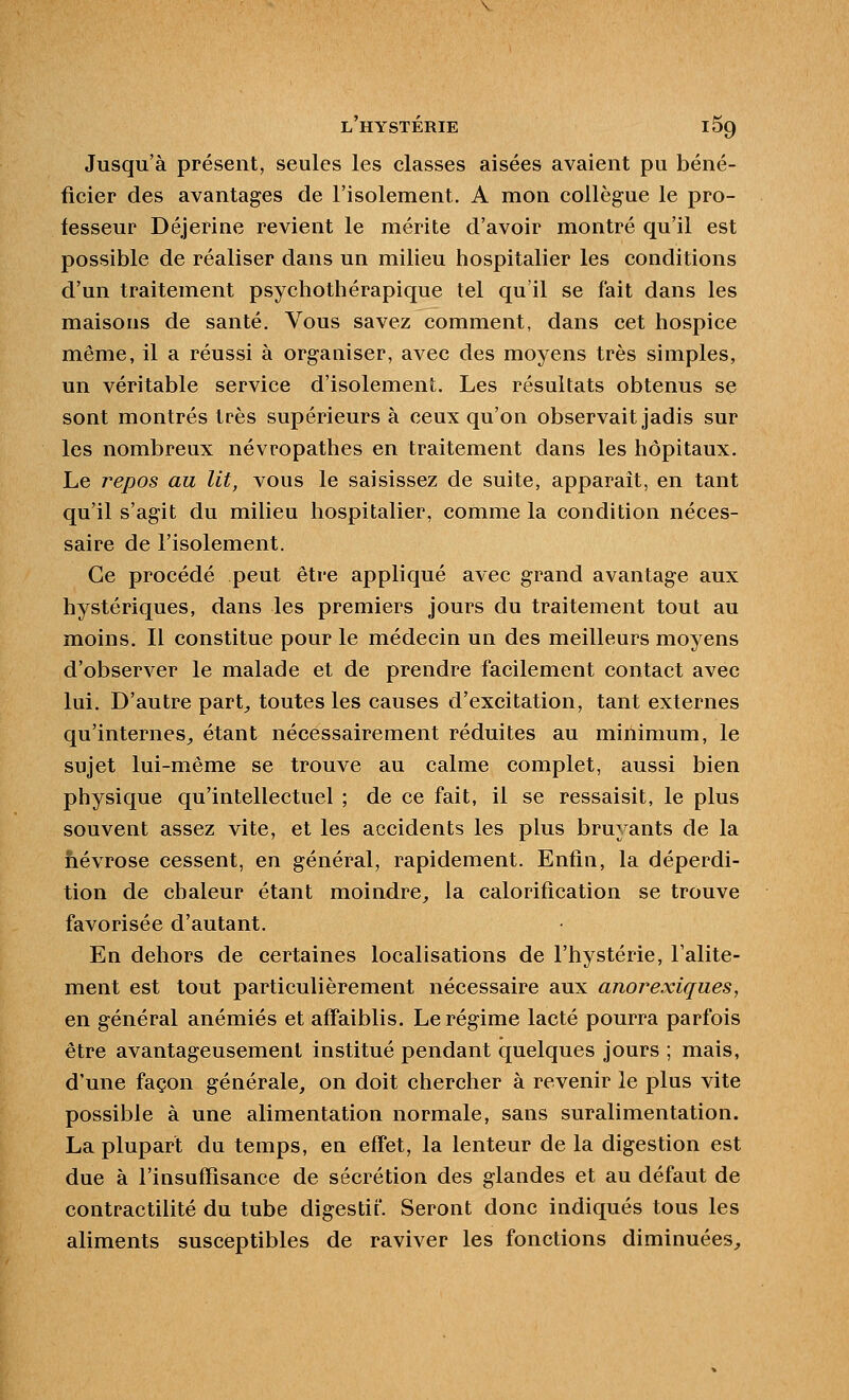 Jusqu'à présent, seules les classes aisées avaient pu béné- ficier des avantages de l'isolement. A mon collègue le pro- fesseur Déjerine revient le mérite d'avoir montré qu'il est possible de réaliser dans un milieu hospitalier les conditions d'un traitement psychothérapique tel qu'il se fait dans les maisons de santé. Vous savez comment, dans cet hospice même, il a réussi à organiser, avec des moyens très simples, un véritable service d'isolement. Les résultats obtenus se sont montrés très supérieurs à ceux qu'on observait jadis sur les nombreux névropathes en traitement dans les hôpitaux. Le repos au lit, vous le saisissez de suite, apparaît, en tant qu'il s'agit du milieu hospitalier, comme la condition néces- saire de l'isolement. Ce procédé peut être appliqué avec grand avantage aux hystériques, dans les premiers jours du traitement tout au moins. Il constitue pour le médecin un des meilleurs moyens d'observer le malade et de prendre facilement contact avec lui. D'autre part,, toutes les causes d'excitation, tant externes qu'internes^ étant nécessairement réduites au minimum, le sujet lui-même se trouve au calme complet, aussi bien physique qu'intellectuel ; de ce fait, il se ressaisit, le plus souvent assez vite, et les accidents les plus bruyants de la hévrose cessent, en général, rapidement. Enfin, la déperdi- tion de chaleur étant moindre, la calorification se trouve favorisée d'autant. En dehors de certaines localisations de l'hystérie, l'alite- ment est tout particulièrement nécessaire aux anorexiques, en général anémiés et affaiblis. Le régime lacté pourra parfois être avantageusement institué pendant quelques jours ; mais, d'une façon générale, on doit chercher à revenir le plus vite possible à une alimentation normale, sans suralimentation. La plupart du temps, en effet, la lenteur de la digestion est due à l'insuffisance de sécrétion des glandes et au défaut de contractilité du tube digestif. Seront donc indiqués tous les aliments susceptibles de raviver les fonctions diminuées.