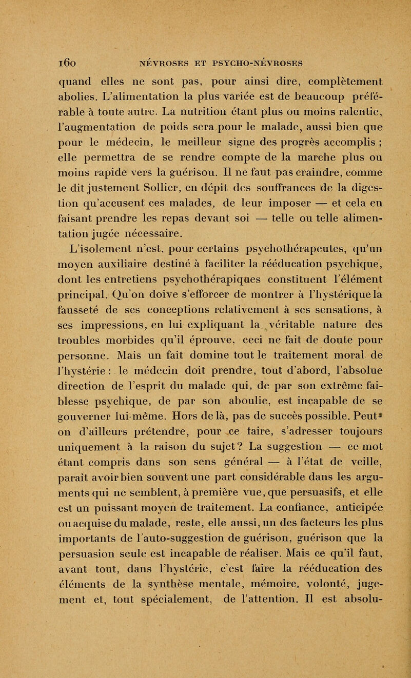 quand elles ne sont pas, pour ainsi dire, complètement abolies. L'alimentation la plus variée est de beaucoup préfé- rable à toute autre. La nutrition étant plus ou moins ralentie, l'augmentation de poids sera pour le malade, aussi bien que pour le médecin, le meilleur signe des progrès accomplis ; elle permettra de se rendre compte de la marche plus ou moins rapide vers la guérison. Il ne faut pas craindre, comme le dit justement Sollier, en dépit des soufï'rances de la diges- tion qu'accusent ces malades, de leur imposer — et cela en faisant prendre les repas devant soi — telle ou telle alimen- tation jugée nécessaire. L'isolement n'est, pour certains psychothérapeutes, qu'un moyen auxiliaire destiné à faciliter la rééducation psychique, dont les entretiens psychothérapiques constituent l'élément principal. Qu'on doive s'efTorcer de montrer à l'hystérique la fausseté de ses conceptions relativement à ses sensations, à ses impressions^ en lui expliquant la véritable nature des troubles morbides qu'il éprouve, ceci ne fait de doute pour personne. Mais un fait domine tout le traitement moral de l'hystérie : le médecin doit prendre, tout d'abord, l'absolue direction de l'esprit du malade qui, de par son extrême fai- blesse psychique, de par son aboulie, est incapable de se gouverner lui-même. Hors delà, pas de succès possible. Peut* on d'ailleurs prétendre, pour ce taire, s'adresser toujours uniquement à la raison du sujet? La suggestion — ce mot étant compris dans son sens général — à l'état de veille, paraît avoir bien souvent une part considérable dans les argu- ments qui ne semblent, à première vue, que persuasifs, et elle est un puissant moyen de traitement. La confiance, anticipée ou acquise du malade, reste^, elle aussi, un des facteurs les plus importants de l'auto-suggestion de guérison, guérison que la persuasion seule est incapable de réaliser. Mais ce qu'il faut, avant tout, dans l'hystérie, c'est faire la rééducation des éléments de la synthèse mentale, mémoire^ volonté, juge- ment et, tout spécialement, de l'attention. Il est absolu-