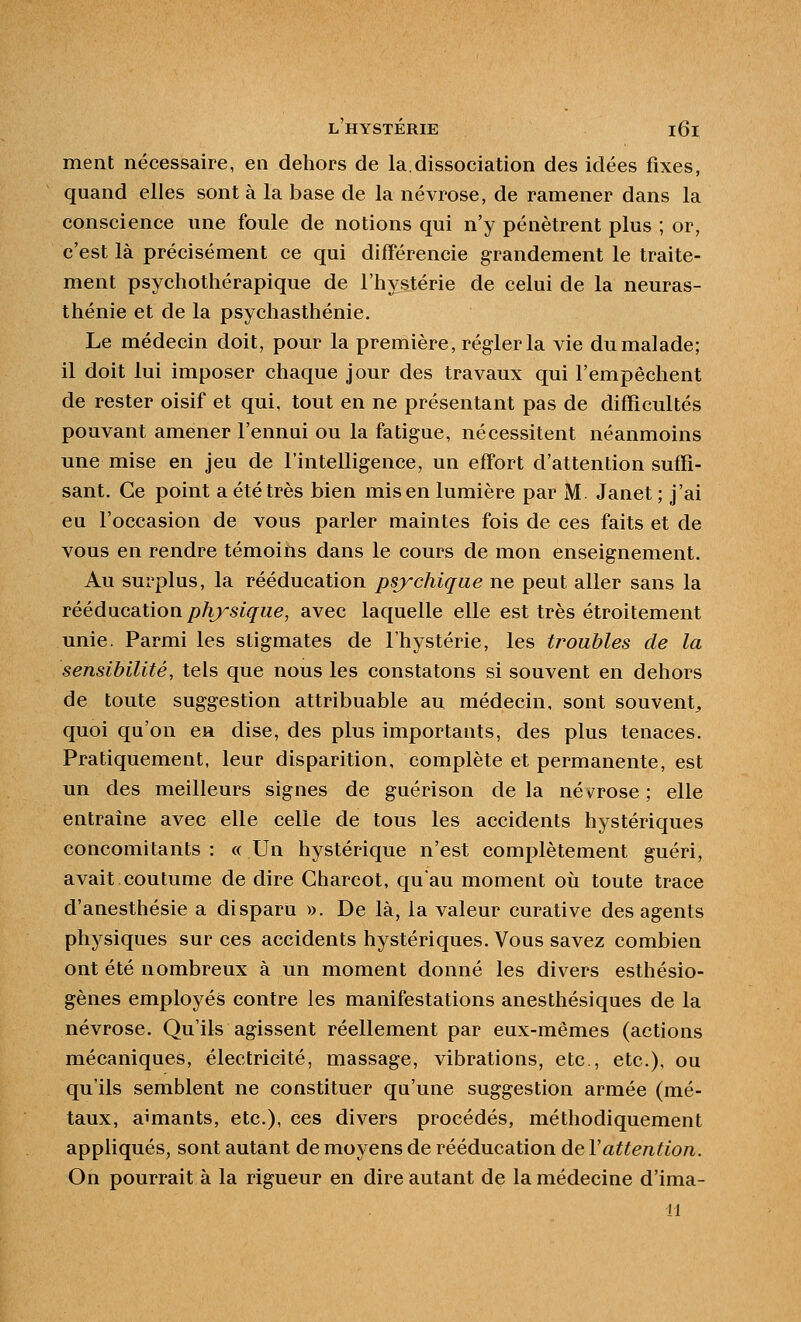 ment nécessaire, en dehors de la.dissociation des idées fixes, quand elles sont à la base de la névrose, de ramener dans la conscience une foule de notions qui n'y pénètrent plus ; or, c'est là précisément ce qui différencie grandement le traite- ment psychothérapique de l'hystérie de celui de la neuras- thénie et de la psychasthénie. Le médecin doit, pour la première, régler la vie du malade; il doit lui imposer chaque jour des travaux qui l'empêchent de rester oisif et qui, tout en ne présentant pas de difficultés pouvant amener l'ennui ou la fatigue, nécessitent néanmoins une mise en jeu de l'intelligence, un effort d'attention suffi- sant. Ce point a été très bien mis en lumière par M. Janet ; j'ai eu l'occasion de vous parler maintes fois de ces faits et de vous en rendre témoins dans le cours de mon enseignement. Au surplus, la rééducation psychique ne peut aller sans la TéédvxcaXiow physique, avec laquelle elle est très étroitement unie. Parmi les stigmates de l'hystérie, les troubles de la sensibilité, tels que nous les constatons si souvent en dehors de toute suggestion attribuable au médecin, sont souvent^ quoi qu'on en dise, des plus importants, des plus tenaces. Pratiquement, leur disparition, complète et permanente, est un des meilleurs signes de guérison delà nét^rose; elle entraîne avec elle celle de tous les accidents hystériques concomitants : « Un hystérique n'est complètement guéri, avait coutume de dire Gharcot, qu'au moment où toute trace d'anesthésie a disparu ». De là, la valeur curative des agents physiques sur ces accidents hystériques. Vous savez combien ont été nombreux à un moment donné les divers esthésio- gènes employés contre les manifestations anesthésiques de la névrose. Qu'ils agissent réellement par eux-mêmes (actions mécaniques, électricité, massage, vibrations, etc , etc.), ou qu'ils semblent ne constituer qu'une suggestion armée (mé- taux, aimants, etc.), ces divers procédés, méthodiquement appliqués, sont autant de moyens de rééducation de Vattention. On pourrait à la rigueur en dire autant de la médecine d'ima- 11