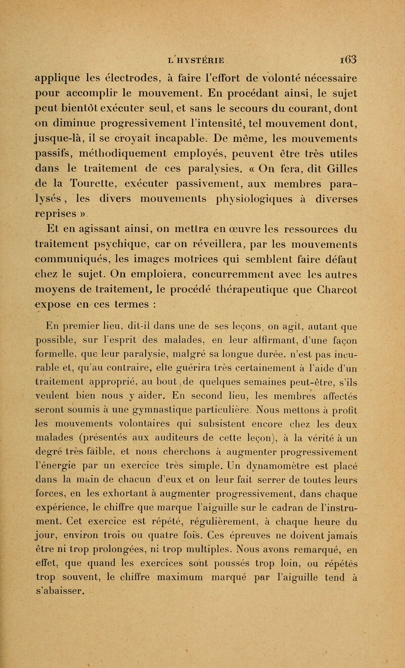 applique les électrodes, à faire l'effort de volonté nécessaire pour accomplir le mouvement. En procédant ainsi, le sujet peut bientôt exécuter seul, et sans le secours du courant, dont on diminue progressivement l'intensité, tel mouvement dont, jusque-là, il se croyait incapable. De même^ les mouvements passifs, méthodiquement employés, peuvent être très utiles dans le traitement de ces paralysies. « On fera, dit Gilles de la Tourette, exécuter passivement, aux membres para- lysés , les divers mouvements physiologiques à diverses reprises » Et en agissant ainsi, on mettra en œuvre les ressources du traitement psychique, car on réveillera, par les mouvements communiqués, les images motrices qui semblent faire défaut chez le sujet. On emploiera, concurremment avec les autres moyens de traitement^ le procédé thérapeutique que Charcot €xpose en ces termes : En premier lieu, dit-il dans une de ses leçons, on agit, autant que possible, sur l'esprit des malades, en leur aifîrmant, d'une façon formelle, que leur paralysie, malgré sa longue durée, n'est pas incu- rable et, qu'au contraire, elle guérira 1res certainement à l'aide d'un traitement approprié, au bout de quelques semaines peut-être, s'ils veulent bien nous y aider. En second lieu, les membres affectés seront soumis à une gymnastique particulière. Nous mettons à profit les mouvements volontaires qui subsistent encore chez les deux malades (présentés aux auditeurs de cette leçon), à la vérité à un degré très faible, et nous cherchons à augmenter progressivement l'énergie par un exercice très simple. Un dynamomètre est placé dans la main de chacun d'eux et on leur fait serrer de toutes leurs forces, en les exhortant à augmenter progressivement, dans chaque expérience, le chiffre que marque l'aiguille sur le cadran de l'instru- ment. Cet exercice est répété, régulièrement, à chaque heure du jour, environ trois ou quatre fois. Ces épreuves ne doivent jamais être ni trop prolongées, ni trop multiples. Nous avons remarqué, en effet, que quand les exercices sont poussés trop loin, ou répétés trop souvent, le chiffre maximum marqué par l'aiguille tend à s'abaisser.