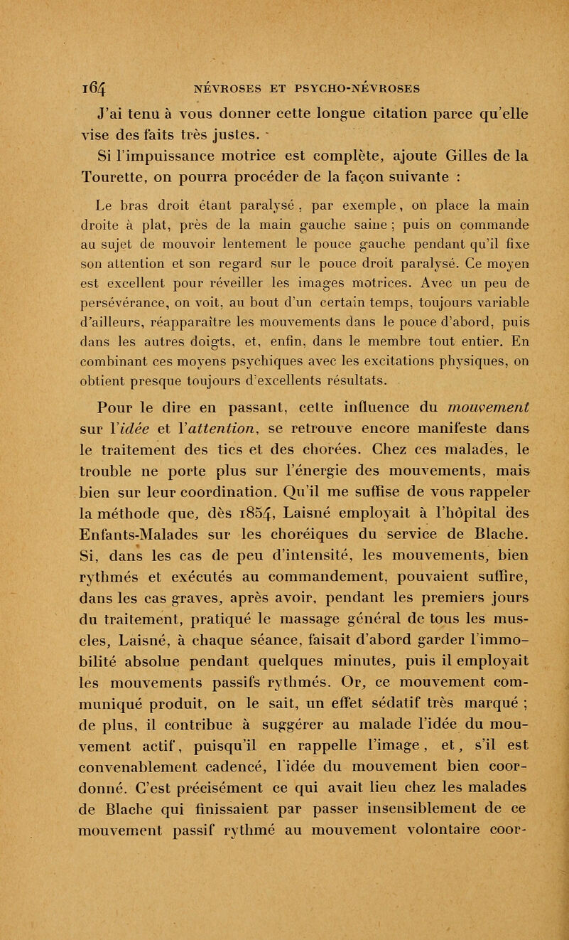 J'ai tenu à vous donner cette longue citation parce qu'elle vise des faits très justes. - Si l'impuissance motrice est complète, ajoute Gilles de la Tourette, on pourra procéder de la façon suivante : Le bras droit étant paralysé . par exemple, on place la main droite à plat, près de la main gauche saine ; puis on commande au sujet de mouvoir lentement le pouce gauche pendant qu'il fixe son attention et son regard sur le pouce droit paralysé. Ce moyen est excellent pour réveiller les images motrices. Avec un peu de persévérance, on voit, au bout d'un certain temps, toujours variable d'ailleurs, réapparaître les mouvements dans le pouce d'abord, puis dans les autres doigts, et, enfin, dans le membre tout entier. En combinant ces moyens psychiques avec les excitations physiques, on obtient presque toujours d'excellents résultats. Pour le dire en passant, cette influence du mouvement sur Vidée et Vattention, se retrouve encore manifeste dans le traitement des tics et des chorées. Chez ces malades, le trouble ne porte plus sur l'énergie des mouvements, mais bien sur leur coordination. Qu'il me suffise de vous rappeler la méthode que, dès i854, Laisné employait à l'hôpital des Enfants-Malades sur les choréiques du service de Blache. Si, dans les cas de peu d'intensité, les mouvements, bien rythmés et exécutés au commandement, pouvaient suffire, dans les cas graves^, après avoir, pendant les premiers jours du traitement, pratiqué le massage général de tous les mus- cles, Laisné, à chaque séance, faisait d'abord garder l'immo- bilité absolue pendant quelques minutes^ puis il employait les mouvements passifs rythmés. Or^ ce mouvement com- muniqué produit, on le sait, un effet sédatif très marqué ; de plus, il contribue à suggérer au malade l'idée du mou- vement actif, puisqu'il en rappelle l'image, et, s'il est convenablement cadencé, l'idée du mouvement bien coor- donné. C'est précisément ce qui avait lieu chez les malades de Blache qui finissaient par passer insensiblement de ce mouvement passif rythmé au mouvement volontaire coor-
