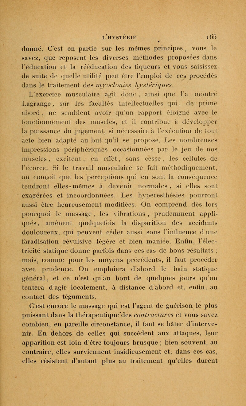 donné. C'est en partie sur les mêmes principes , vous le savez, que reposent les diverses méthodes proposées dans l'éducation et la rééducation des tiqueurs et vous saisissez de suite de quelle utilité peut être l'emploi de ces procédés dans le traitement des myoclonies hj'stériques. L'exercice musculaire agit donc , ainsi que l'a montré Lagrange, sm^ les facultés intellectuelles qui, de prime abord , ne semblent avoir qu'un rapport éloigné avec le fonctionnement des muscles, et il contribue à développer la puissance du jugement, si nécessaire à l'exécution de tout acte bien adapté au but qu'il se propose. Les nombreuses impressions périphériques occasionnées par le jeu de nos muscles, excitent, en effets sans cesse, les cellules de l'écorce. Si le travail musculaire se fait méthodiquement, on conçoit que les perceptions qui en sont la conséquence tendront elles-mêmes à devenir normales , si elles sont exagérées et incoordonnées. Les hyperesthésies pourront aussi être heureusement moditiées. On comprend dès lors pourquoi le massage, les vibrations , prudemment appli- qués, amènent quelquefois la disparition des accidents douloureux, qui peuvent céder aussi sous l'influence d une faradisation révulsive légère et bien maniée. Enfin, l'élec- tricité statique donne parfois dans ces cas de bons résultats ; mais, comme pour les moyens précédents, il faut procéder avec prudence. On emploiera d'abord le bain statique général, et ce n'est qu'au bout de quelques jours qu'on tentera d'agir localement, à distance d'abord et, enfin, au contact des téguments. C'est encore le massage qui est l'agent de guérison le plus puissant dans la thérapeutique'des conti^aciiires et vous savez combien, en pareille circonstance, il faut se hâter d'interve- nir. En dehors de celles qui succèdent aux attaques, leur apparition est loin d'être toujours brusque ; bien souvent, au contraire, elles surviennent insidieusement et, dans ces cas, elles résistent d'autant plus au traitement qu'elles durent