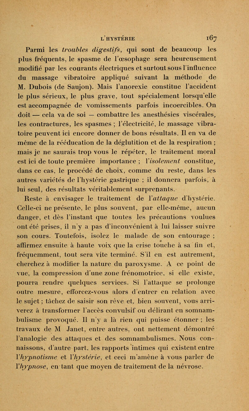 Parmi les troubles digestifs, qui sont de beaucoup les plus fréquents, le spasme de l'œsophage sera heureusement modifié par les courants électriques et surtout sous l'influence du massage vibratoire appliqué suivant la méthode de M. Dubois (de Saujon). Mais l'anorexie constitue l'accident le plus sérieux, le plus grave, tout spécialement lorsqu'elle est accompagnée de vomissements parfois incoercibles. On doit — cela va de soi — combattre les anesthésies viscérales, les contractures, les spasmes ; l'électricité, le massage vibra- toire peuvent ici encore donner de bons résultats. Il en va de même de la rééducation de la déglutition et de la respiration ; mais je ne saurais trop vous le répéter, le traitement moral est ici de toute première importance ; l'isolement constitue, dans ce cas, le procédé de choix, comme du reste^ dans les autres variétés de l'hystérie gastrique ; il donnera parfois, à lui seul, des résultats véritablement surprenants. Reste à envisager le traitement de Vattaque d'hystérie. Celle-ci ne présente, le plus souvent, par elle-même, aucun danger, et dès l'instant que toutes les précautions voulues ont été prises, il n'y a pas d'inconvénient à lui laisser suivre son cours. Toutefois, isolez le malade de son entourage ; affirmez ensuite à haute voix que la crise touche à sa fin et, fréquemment, tout sera vite terminé. S'il en est autrement, cherchez à modifier la nature du paroxysme. A ce point de vue, la compression d'une zone frénomotrice, si elle existe, pourra rendre quelques services. Si l'attaque se prolonge outre mesure, eff'orcez-vous alors d'entrer en relation avec le sujet ; tâchez de saisir son rêve et^ bien souvent, vous arri- verez à transformer l'accès convulsif ou délirant en somnam- bulisme provoqué. 11 n'y a là rien qui puisse étonner ; les travaux de M Janet, entre autres, ont nettement démontré l'analogie des attaques et des somnambulismes. Nous con- naissons, d'autre part, les rapports intimes qui existent entre llvypnotisme et Yîrystéj^ie, et ceci m'amène à vous parler de VJrypnose, en tant que moyen de traitement de la névrose.