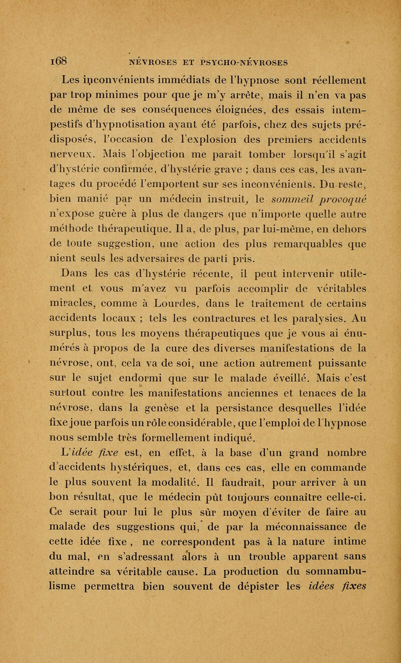 Les inconvénients immédiats de l'hypnose sont réellement par trop minimes pour que je m'y arrête, mais il n'en va pas de même de ses conséquences éloignées, des essais intem- pestifs d'hypnotisation aj^ant été parfois, chez des sujets pré- disposés, l'occasion de l'explosion des premiers accidents nerveux. Mais l'objection me parait tomber lorsqu'il s'agit d'hystérie confirmée, d'hystérie grave ; dans ces cas, les avan- tages du procédé l'emportent sur ses inconvénients. Du reste, bien manié par un médecin instruit^ le sommeil provoqué n'expose guère à plus de dangers que n'importe quelle autre méthode thérapeutique. lia, déplus, par lui-même, en dehors de toute suggestion, une action des plus remarquables que nient seuls les adversaires de parti pris. Dans les cas d'hystérie récente, il peut intervenir utile- ment et vous m'avez vu parfois accomplir de véritables miracles, comme à Lourdes, dans le traitement de certains accidents locaux ; tels les contractures et les paralysies. Au surplus, tous les moyens tliérapeutiques que je vous ai énu- mérés à propos de la cure des diverses manifestations de la névrose, ont, cela va de soi, une action autrement puissante sur le sujet endormi que sur le malade éveillé. Mais c'est surtout contre les manifestations anciennes et tenaces de la névrose, dans la genèse et la persistance desquelles l'idée fixe joue parfois un rôle considérable, que l'emploi de l'hypnose nous semble très formellement indiqué. h'idée fixe est, en effet, à la base d'un grand nombre d'accidents liystériques, et, dans ces cas, elle en commande le plus souvent la modalité. Il faudrait, pour arriver à un bon résultat, que le médecin put toujours connaître celle-ci. Ce serait pour lui le plus sûr moyen d'éviter de faire au malade des suggestions qui, de par la méconnaissance de cette idée fixe , ne correspondent pas à la nature intime du mal, en s'adressant alors à un trouble apparent sans atteindre sa véritable cause. La production du somnambu- lisme permettra bien souvent de dépister les idées fixes