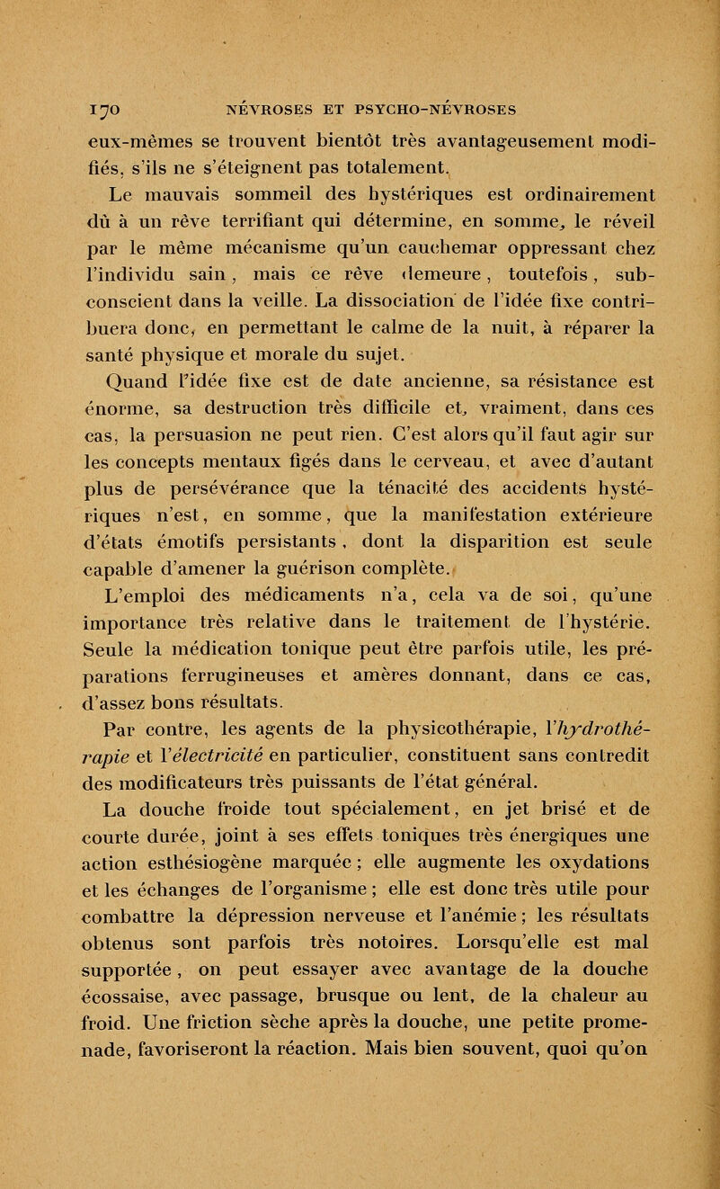 eux-mêmes se trouvent bientôt très avantageusement modi- fiés, s'ils ne s'éteignent pas totalement. Le mauvais sommeil des hystériques est ordinairement dû à un rêve terrifiant qui détermine, en somme, le réveil par le même mécanisme qu'un caucîhemar oppressant chez l'individu sain, mais ce rêve demeure, toutefois, sub- conscient dans la veille. La dissociation de l'idée fixe contri- buera donc, en permettant le calme de la nuit, à réparer la santé physique et morale du sujet. Quand l'idée fixe est de date ancienne, sa résistance est énorme, sa destruction très difficile et^ vraiment, dans ces cas, la persuasion ne peut rien. C'est alors qu'il faut agir sur les concepts mentaux figés dans le cerveau, et avec d'autant plus de persévérance que la ténacité des accidents hysté- riques n'est, en somme, que la manifestation extérieure d'états émotifs persistants, dont la disparition est seule capable d'amener la guérison complète. L'emploi des médicaments n'a, cela va de soi, qu'une importance très relative dans le traitement de l'hystérie. Seule la médication tonique peut être parfois utile, les pré- parations ferrugineuses et amères donnant, dans ce cas, d'assez bons résultats. Par contre, les agents de la physicothérapie, Vhydrothé- rapie et Vélectricité en particulier, constituent sans contredit des modificateurs très puissants de l'état général. La douche froide tout spécialement, en jet brisé et de courte durée, joint à ses effets toniques très énergiques une action esthésiogène marquée ; elle augmente les oxydations et les échanges de l'organisme ; elle est donc très utile pour combattre la dépression nerveuse et l'anémie; les résultats obtenus sont parfois très notoires. Lorsqu'elle est mal supportée , on peut essayer avec avantage de la douche écossaise, avec passage, brusque ou lent, de la chaleur au froid. Une friction sèche après la douche, une petite prome- nade, favoriseront la réaction. Mais bien souvent, quoi qu'on