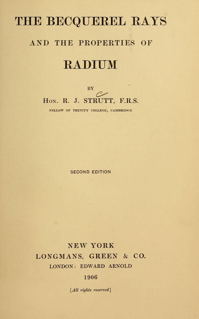 AND THE PROPERTIES OF RADIIJM BY Hon. R. J. STRUTT, F.R.S. FKLIiOW OF TRINITY COLLEGE^ CAMBRIDRE SECOND EDITION NEW YORK LONGMANS, GREEN & CO. LONDON: EDWARD ARNOLD 1906 \All rights reserved^