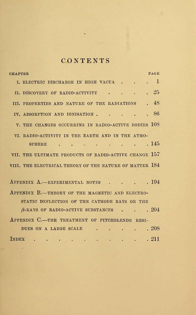 CONTENTS CHAPTER PAGE I. ELECTKIC DISCHARGE IN HIGH VACUA ... 1 II. DISCOVEEY OP EADIO-ACTIVITY . . . .25 III. PEOPERTIES AND NATURE OF THE RADIATIONS . 48 IV. ABSORPTION AND lONISATION 86 V. THE CHANGES OCCURRING IN RADIO-ACTIVE BODIES 108 VI. RADIO-ACTIVITY IN THE EARTH AND IN THE ATMO- SPHERE 145 VII. THE ULTIMATE PRODUCTS OF RADIO-ACTIVE CHANGE 157 VIII. THE ELECTRICAL THEORY OF THE NATURE OP MATTER 184 Appendix A.—experimental notes .... 194 Appendix B.—theory op the magnetic and electro- static deflection of the cathode rays or the /3-rays of radio-active substances . . . 204 Appendix C.—the treatment of pitchblende resi- dues ON A LARGE SCALE 208 Index 211