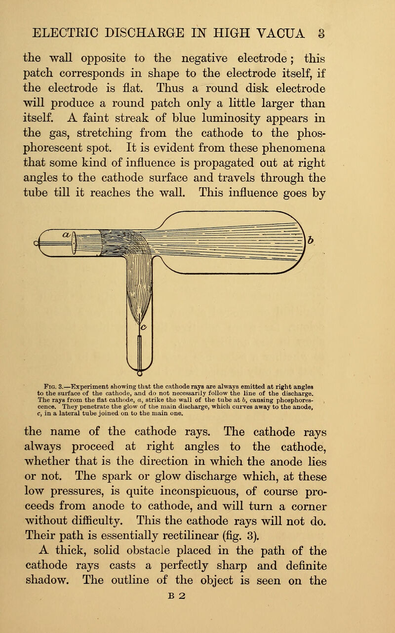 the wall opposite to the negative electrode; this patch corresponds in shape to the electrode itself, if the electrode is flat. Thus a round disk electrode will produce a round patch only a little larger than itself. A faint streak of blue luminosity appears in the gas, stretching from the cathode to the phos- phorescent spot. It is evident from these phenomena that some kind of influence is propagated out at right angles to the cathode surface and travels through the tube till it reaches the wall. This influence goes by Fio. 3.—Experiment showing that the cathode rays are always emitted at right angles to the sui-face of the cathode, and do not necessarily follow the line of the discharge. The rays from the flat cathode, a, strike the wall of the tube at 6, causing phosphores- , cence. They penetrate the glow of the main discharge, which curves away to the anode, c, in a lateral tube joined on to the main one. the name of the cathode rays. The cathode rays always proceed at right angles to the cathode, whether that is the direction in which the anode lies or not. The spark or glow discharge which, at these low pressures, is quite inconspicuous, of course pro- ceeds from anode to cathode, and will turn a corner without difficulty. This the cathode rays will not do. Their path is essentially rectilinear (fig. 3). A thick, solid obstacle placed in the path of the cathode rays casts a perfectly sharp and definite shadow. The outline of the object is seen on the B 2