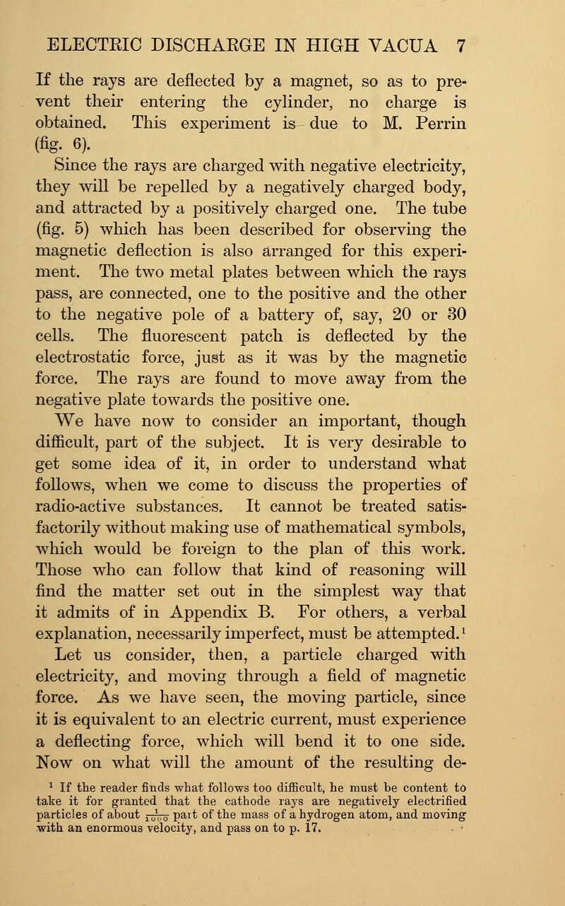 If the rays are deflected by a magnet, so as to pre- vent their entering the cylinder, no charge is obtained. This experiment is due to M. Perrin (fig. 6). Since the rays are charged with negative electricity, they will be repelled by a negatively charged body, and attracted by a positively charged one. The tube (fig. 5) which has been described for observing the magnetic deflection is also arranged for this experi- ment. The two metal plates between which the rays pass, are connected, one to the positive and the other to the negative pole of a battery of, say, 20 or 30 cells. The fluorescent patch is deflected by the electrostatic force, just as it was by the magnetic force. The rays are found to move aWay from the negative plate towards the positive one. We have now to consider an important, though diflicult, part of the subject. It is very desirable to get some idea of it, in order to understand what follows, when we come to discuss the properties of radio-active substances. It cannot be treated satis- factorily without making use of mathematical symbols, which would be foreign to the plan of this work. Those who can follow that kind of reasoning will find the matter set out in the simplest way that it admits of in Appendix B. For others, a verbal explanation, necessarily imperfect, must be attempted.^ Let us consider, then, a particle charged with electricity, and moving through a field of magnetic force. As we have seen, the moving particle, since it is equivalent to an electric current, must experience a deflecting force, which will bend it to one side. Now on what will the amount of the resulting de- ^ If the reader finds what follows too difficult, he must be content to take it for granted that the cathode rays are negatively electrified particles of about ^^^^ part of the mass of a hydrogen atom, and moving with an enormous velocity, and pass on to p. 17.