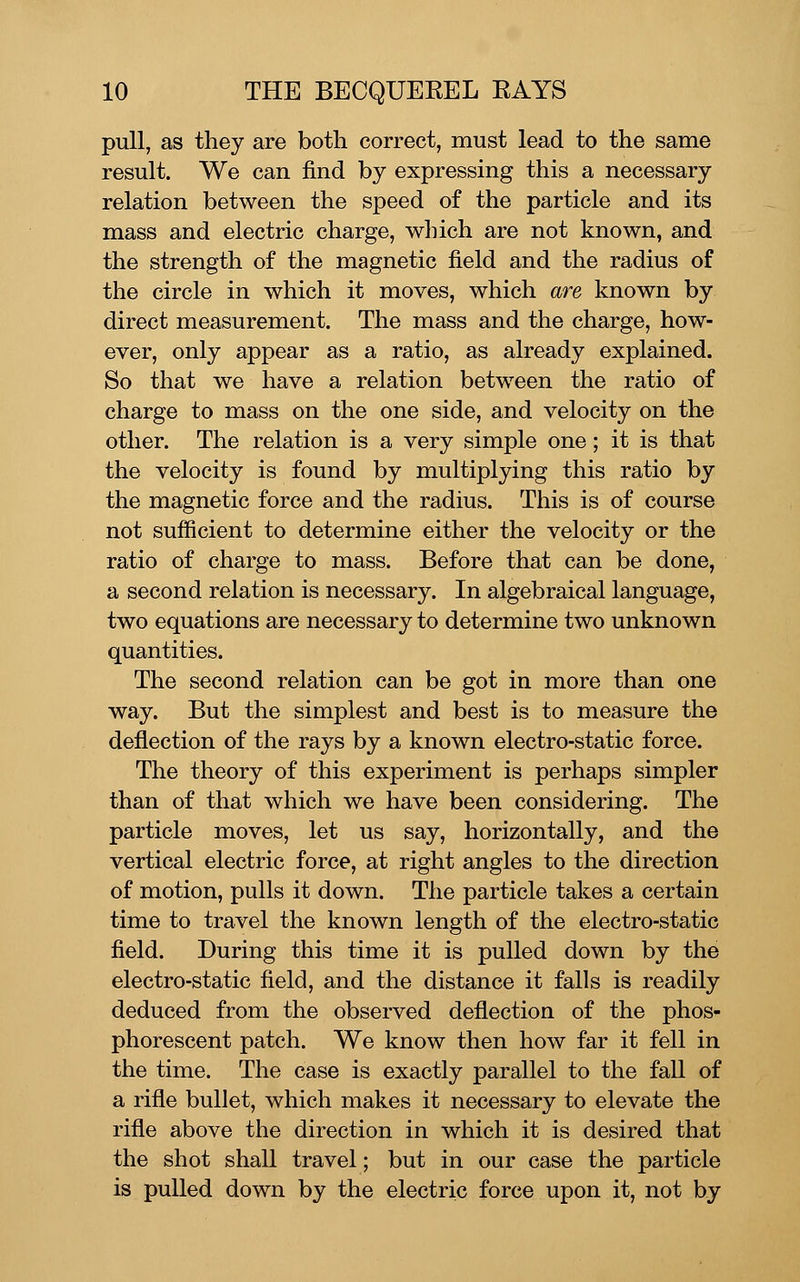 pull, as they are both correct, must lead to the same result. We can find by expressing this a necessary relation between the speed of the particle and its mass and electric charge, which are not known, and the strength of the magnetic field and the radius of the circle in which it moves, which are known by direct measurement. The mass and the charge, how- ever, only appear as a ratio, as already explained. So that we have a relation between the ratio of charge to mass on the one side, and velocity on the other. The relation is a very simple one; it is that the velocity is found by multiplying this ratio by the magnetic force and the radius. This is of course not sufficient to determine either the velocity or the ratio of charge to mass. Before that can be done, a second relation is necessary. In algebraical language, two equations are necessary to determine two unknown quantities. The second relation can be got in more than one way. But the simplest and best is to measure the deflection of the rays by a known electro-static force. The theory of this experiment is perhaps simpler than of that which we have been considering. The particle moves, let us say, horizontally, and the vertical electric force, at right angles to the direction of motion, pulls it down. The particle takes a certain time to travel the known length of the electro-static field. During this time it is pulled down by the electro-static field, and the distance it falls is readily deduced from the observed deflection of the phos- phorescent patch. We know then how far it fell in the time. The case is exactly parallel to the fall of a rifle bullet, which makes it necessary to elevate the rifle above the direction in which it is desired that the shot shall travel; but in our case the particle is pulled down by the electric force upon it, not by