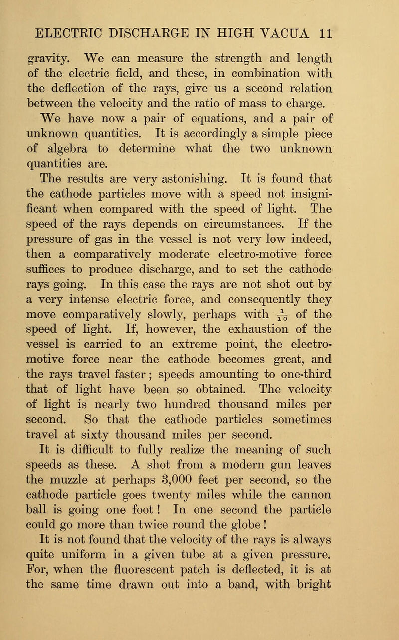 gravity. We can measure the strength and length of the electric field, and these, in combination with the deflection of the rays, give us a second relation between the velocity and the ratio of mass to charge. We have now a pair of equations, and a pair of unknown quantities. It is accordingly a simple piece of algebra to determine what the two unknown quantities are. The results are very astonishing. It is found that the cathode particles move with a speed not insigni- ficant when compared with the speed of light. The speed of the rays depends on circumstances. If the pressure of gas in the vessel is not very low indeed, then a comparatively moderate electro-motive force suffices to produce discharge, and to set the cathode rays going. In this case the rays are not shot out by a very intense electric force, and consequently they move comparatively slowly, perhaps with — ^^ ^^^ speed of light. If, however, the exhaustion of the vessel is carried to an extreme point, the electro- motive force near the cathode becomes great, and the rays travel faster; speeds amounting to one-third that of light have been so obtained. The velocity of light is nearly two hundred thousand miles per second. So that the cathode particles sometimes travel at sixty thousand miles per second. It is difficult to fully realize the meaning of such speeds as these. A shot from a modern gun leaves the muzzle at perhaps 3,000 feet per second, so the cathode particle goes twenty miles while the cannon ball is going one foot! In one second the particle could go more than twice round the globe! It is not found that the velocity of the rays is always quite uniform in a given tube at a given pressure. For, when the fluorescent patch is deflected, it is at the same time drawn out into a band, with bright