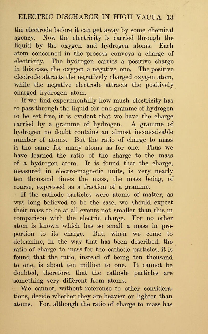 the electrode before it can get away by some chemical agency. Now the electricity is carried through the liquid by the oxygen and hydrogen atoms. Each atom concerned in the process conveys a charge of electricity. The hydrogen carries a positive charge in this case, the oxygen a negative one. The positive electrode attracts the negatively charged oxygen atom, while the negative electrode attracts the positively charged hydrogen atom. If we find experimentally how much electricity has to pass through the liquid for one gramme of hydrogen to be set free, it is evident that we have the charge carried by a gramme of hydrogen. A gramme of hydrogen no doubt contains an almost inconceivable number of atoms. But the ratio of charge to mass is the same for many atoms as for one. Thus we have learned the ratio of the charge to the mass of a hydrogen atom. It is found that the charge, measured in electro-magnetic units, is very nearly ten thousand times the mass, the mass being, of course, expressed as a fraction of a gramme. If the cathode particles were atoms of matter, as was long believed to be the case, we should expect their mass to be at all events not smaller than this in comparison with the electric charge. For no other atom is known which has so small a mass in pro- portion to its charge. But, when we come to determine, in the way that has been described, the ratio of charge to mass for the cathode particles, it is found that the ratio, instead of being ten thousand to one, is about ten million to one. It cannot be doubted, therefore, that the cathode particles are something very different from atoms. We cannot, without reference to other considera- tions, decide whether they are heavier or lighter than atoms. For, although the ratio of charge to mass has