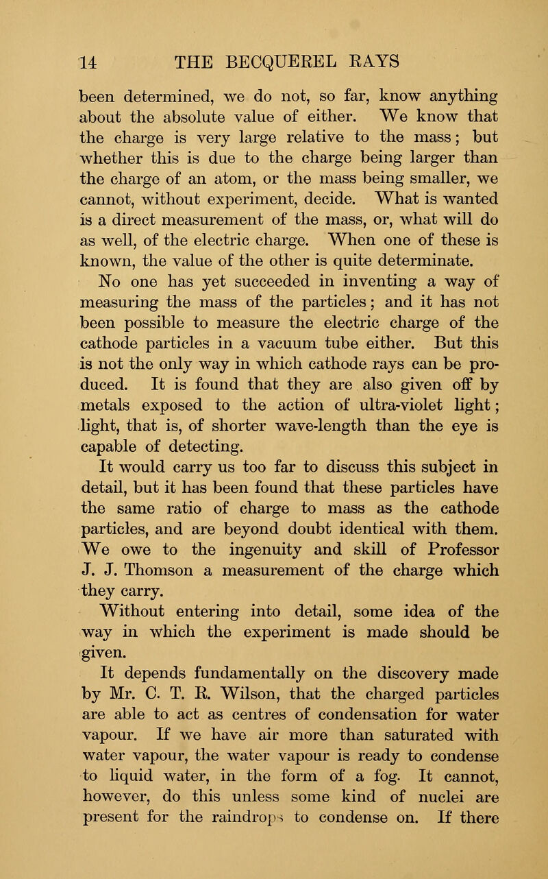 been determined, we do not, so far, know anything about the absolute value of either. We know that the charge is very large relative to the mass; but whether this is due to the charge being larger than the charge of an atom, or the mass being smaller, we cannot, without experiment, decide. What is wanted is a direct measurement of the mass, or, what will do as well, of the electric charge. When one of these is known, the value of the other is quite determinate. No one has yet succeeded in inventing a way of measuring the mass of the particles; and it has not been possible to measure the electric charge of the cathode particles in a vacuum tube either. But this is not the only way in which cathode rays can be pro- duced. It is found that they are also given off by metals exposed to the action of ultra-violet light; light, that is, of shorter wave-length than the eye is capable of detecting. It would carry us too far to discuss this subject in detail, but it has been found that these particles have the same ratio of charge to mass as the cathode particles, and are beyond doubt identical with them. We owe to the ingenuity and skill of Professor J. J. Thomson a measurement of the charge which they carry. Without entering into detail, some idea of the way in which the experiment is made should be given. It depends fundamentally on the discovery made by Mr. C T. R. Wilson, that the charged particles are able to act as centres of condensation for water vapour. If we have air more than saturated with water vapour, the water vapour is ready to condense to liquid water, in the form of a fog. It cannot, however, do this unless some kind of nuclei are present for the raindrops to condense on. If there