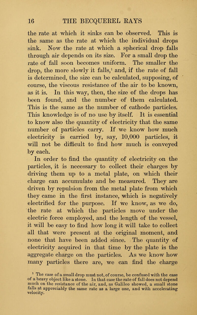 the rate at which it sinks can be observed. This is the same as the rate at which the individual drops sink. Now the rate at which a spherical drop falls through air depends on its size. For a small drop the rate of fall soon becomes uniform. The smaller the drop, the more slowly it falls,^ and, if the rate of fall is determined, the size can be calculated, supposing, of course, the viscous resistance of the air to be known, as it is. In this way, then, the size of the drops has been found, and the number of them calculated. This is the same as the number of cathode particles. This knowledge is of no use by itself. It is essential to know also the quantity of electricity that the same number of particles carry. If we know how much electricity is carried by, say, 10,000 particles, it will not be difficult to find how much is conveyed by each. In order to find the quantity of electricity on the particles, it is necessary to collect their charges by driving them up to a metal plate, on which their charge can accumulate and be measured. They are driven by repulsion from the metal plate from which they came in the first instance, which is negatively electrified for the purpose. If we know, as we do, the rate at which the particles move under the electric force employed, and the length of the vessel, it will be easy to find how long it will take to collect all that were present at the original moment, and none that have been added since. The quantity of electricity acquired in that time by the plate is the aggregate charge on the particles. As we know how many particles there are, we can find the charge ^ The case of a small drop must not, of course, be confused with the case of a heavy object like a stone. In that case the rate of fall does not depend much on the resistance of the air, and, as Galileo showed, a small stone falls at appreciably the same rate as a large one, and with accelerating velocity.