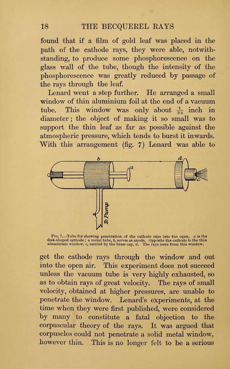 found that if a film of gold leaf was placed in the path of the cathode rays, they were able, notwith- standing, to produce some phosphorescence on the glass wall of the tube, though the intensity of the phosphorescence was greatly reduced by passage of the rays through the leaf. Lenard went a step further. He arranged a small window of thin aluminium foil at the end of a vacuum tube. This window was only about -^ inch in diameter; the object of making it so small was to support the thin leaf as far as possible against the atmospheric pressure, which tends to burst it inwards. With this arrangement (fig. 7) Lenard was able to Fig. 7.—Tube for showing penetration of the cathode rays into the open, a is the disk-shaped cathode; a metal tube, 6, serves as anode. Opposite the cathode is the tliin aluminium window, c, carried by the brass cap, d. The rays issue from this window. get the cathode rays through the window and out into the open air. This experiment does not succeed unless the vacuum tube is very highly exhausted, so as to obtain rays of great velocity. The rays of small velocity, obtained at higher pressures, are unable to penetrate the window. Lenard's experiments, at the time when they were first published, were considered by many to constitute a fatal objection to the corpuscular theory of the rays. It was argued that corpuscles could not penetrate a solid metal window, however thin. This is no longer felt to be a serious