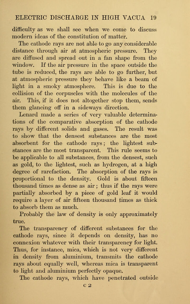 difficulty as we shall see when we come to discuss modern ideas of the constitution of matter. The cathode rays are not able to go any considerable distance through air at atmospheric pressure. They are diffused and spread out in a fan shape from the window. If the air pressure in the space outside the tube is reduced, the rays are able to go further, but at atmospheric pressure they behave like a beam of light in a smoky atmosphere. This is due to tlie collision of the corpuscles with the molecules of the air. This, if it does not altogether stop them, sends them glancing off in a sideways direction. Lenard made a series of very valuable determina- tions of the comparative absorption of the cathode rays by different solids and gases. The result was to show that the densest substances are the most absorbent for the cathode rays; the lightest sub- stances are the most transparent. This rule seems to be applicable to all substances, from the densest, such as gold, to the lightest, such as hydrogen, at a high degree of rarefaction. The absorption of the rays is proportional to the density. Gold is about fifteen thousand times as dense as air; thus if the rays were partially absorbed by a piece of gold leaf it would require a layer of air fifteen thousand times as thick to absorb them as much. Probably the law of density is only approximately true. The transparency of different substances for the cathode rays, since it depends on density, has no connexion whatever with their transparency for light. Thus, for instance, mica, which is not very different in density from aluminium, transmits the cathode rays about equally well, whereas mica is transparent to light and aluminium perfectly opaque. The cathode rays, which have penetrated outside c 2