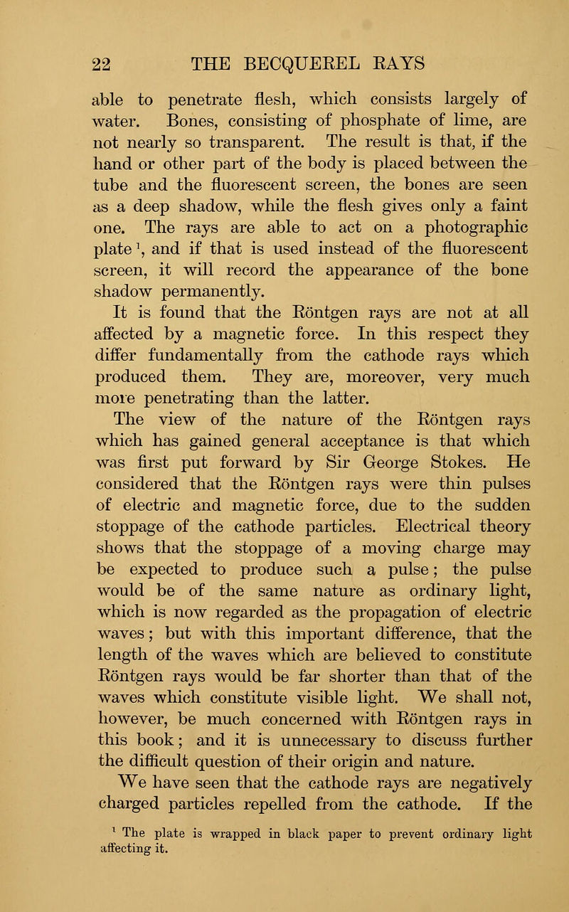 able to penetrate flesh, which consists largely of water. Bones, consisting of phosphate of lime, are not nearly so transparent. The result is that, if the hand or other part of the body is placed between the tube and the fluorescent screen, the bones are seen as a deep shadow, while the flesh gives only a faint one. The rays are able to act on a photographic plate \ and if that is used instead of the fluorescent screen, it will record the appearance of the bone shadow permanently. It is found that the Eontgen rays are not at all affected by a magnetic force. In this respect they differ fundamentally from the cathode rays which produced them. They are, moreover, very much moie penetrating than the latter. The view of the nature of the Eontgen rays which has gained general acceptance is that which was first put forward by Sir George Stokes. He considered that the Eontgen rays were thin pulses of electric and magnetic force, due to the sudden stoppage of the cathode particles. Electrical theory shows that the stoppage of a moving charge may be expected to produce such a pulse; the pulse would be of the same nature as ordinary light, which is now regarded as the propagation of electric waves; but with this important difference, that the length of the waves which are believed to constitute Eontgen rays would be far shorter than that of the waves which constitute visible light. We shall not, however, be much concerned with Eontgen rays in this book; and it is unnecessary to discuss further the difiicult question of their origin and nature. We have seen that the cathode rays are negatively charged particles repelled from the cathode. If the ^ The plate is wrapped in black paper to prevent ordinary light affecting it.