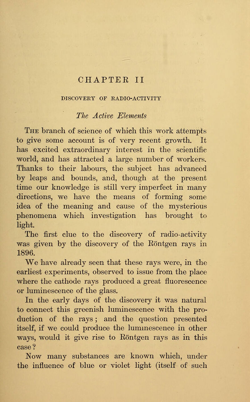 CHAPTER II DISCOVERY OF RADIO-ACTIVITY The Active Elements .. The branch of science of which this work attemipts to give some account is of very recent growth. It has excited extraordinary interest in the scientific world, and has attracted a large number of workers. Thanks to their labours, the subject has advanced by leaps and bounds, and, though at the present time our knowledge is still very imperfect in many directions, we have the means of forming some idea of the meaning and cause of the mysterious phenomena which investigation has brought to light. The first clue to the discovery of radio-activity was given by the discovery of the Eontgen rays in 1896. We have already seen that these rays were, in the earliest experiments, observed to issue from the place where the cathode rays produced a great fluorescence or luminescence of the glass. In the early days of the discovery it was natural to connect this greenish luminescence with the pro- duction of the rays; and the question presented itself, if we could produce the luminescence in other ways, would it give rise to Rontgen rays as in this case ? Now many substances are known which, under the influence of blue or violet light (itself of such