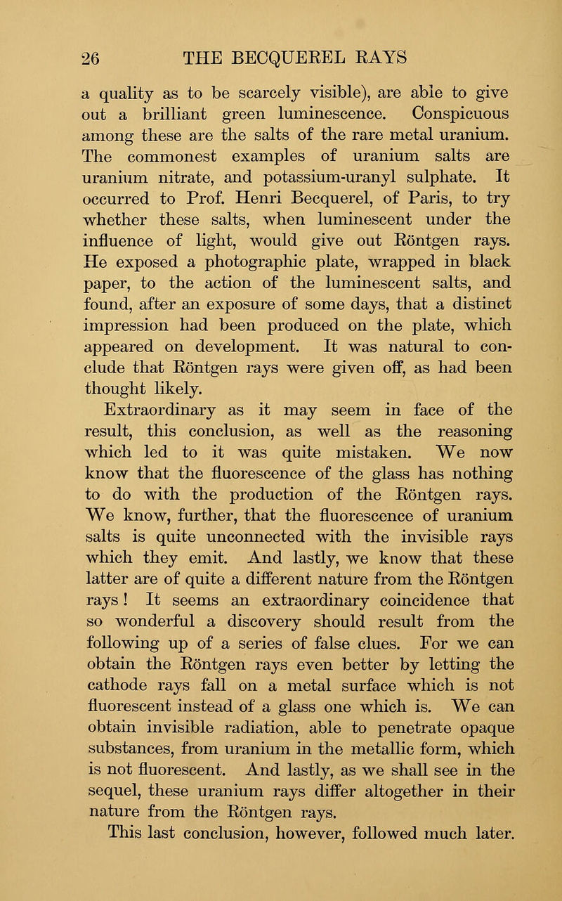 a quality as to be scarcely visible), are able to give out a brilliant green luminescence. Conspicuous among these are the salts of the rare metal uranium. The commonest examples of uranium salts are uranium nitrate, and potassium-uranyl sulphate. It occurred to Prof. Henri Becquerel, of Paris, to try whether these salts, when luminescent under the influence of light, would give out Eontgen rays. He exposed a photographic plate, wrapped in black paper, to the action of the luminescent salts, and found, after an exposure of some days, that a distinct impression had been produced on the plate, which appeared on development. It was natural to con- clude that Eontgen rays were given off, as had been thought likely. Extraordinary as it may seem in face of the result, this conclusion, as well as the reasoning which led to it was quite mistaken. We now know that the fluorescence of the glass has nothing to do with the production of the Eontgen rays. We know, further, that the fluorescence of uranium salts is quite unconnected with the invisible rays which they emit. And lastly, we know that these latter are of quite a different nature from the Eontgen rays! It seems an extraordinary coincidence that so wonderful a discovery should result from the following up of a series of false clues. For we can obtain the Eontgen rays even better by letting the cathode rays fall on a metal surface which is not fluorescent instead of a glass one which is. We can obtain invisible radiation, able to penetrate opaque substances, from uranium in the metallic form, which is not fluorescent. And lastly, as we shall see in the sequel, these uranium rays differ altogether in their nature from the Eontgen rays. This last conclusion, however, followed much later.