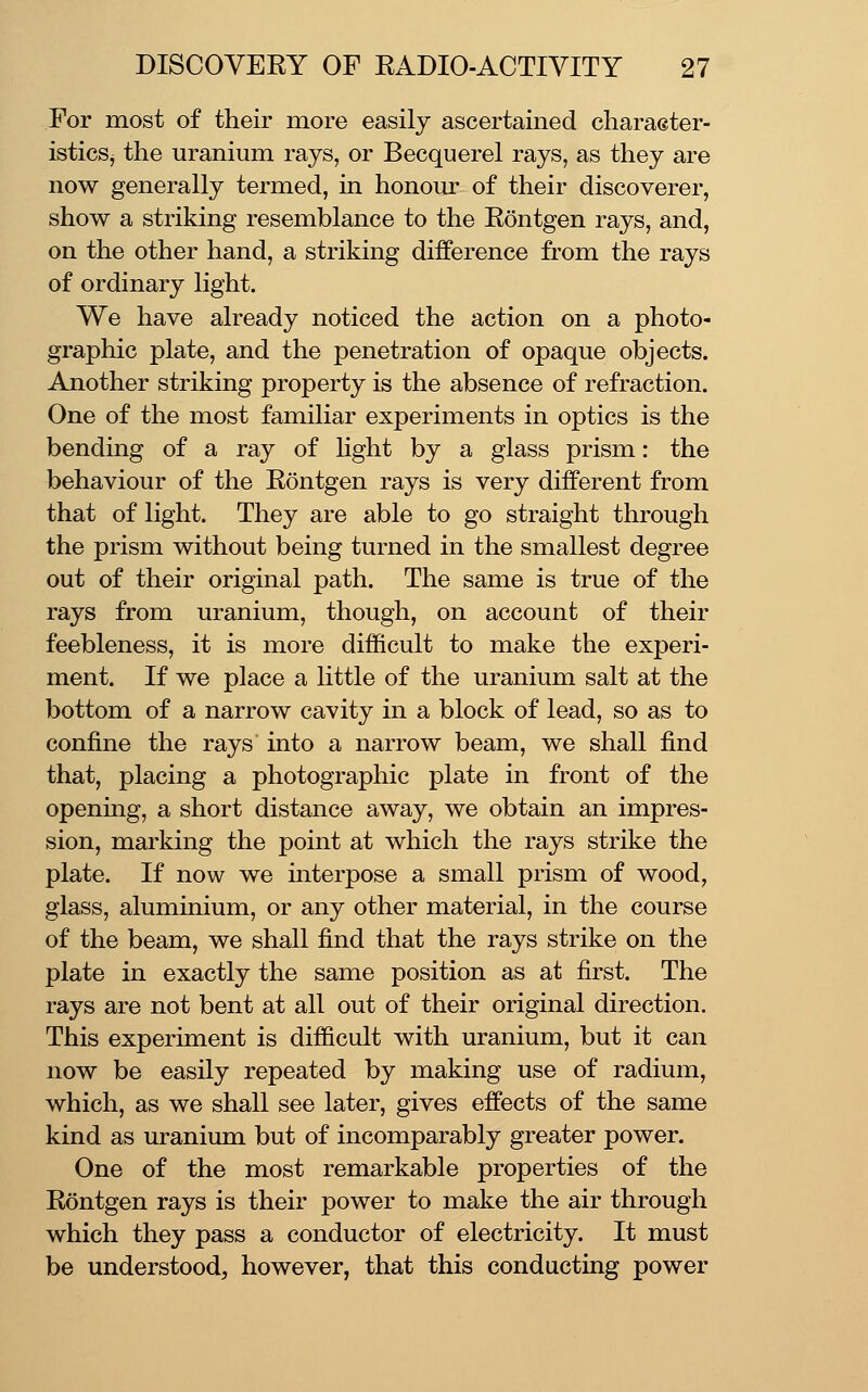 For most of their more easily ascertained character- istics, the uranium rays, or Becquerel rays, as they are now generally termed, in honour of their discoverer, show a striking resemblance to the Eontgen rays, and, on the other hand, a striking difference from the rays of ordinary light. We have already noticed the action on a photo- graphic plate, and the penetration of opaque objects. Another striking property is the absence of refraction. One of the most familiar experiments in optics is the bending of a ray of Hght by a glass prism: the behaviour of the Eontgen rays is very different from that of light. They are able to go straight through the prism without being turned in the smallest degree out of their original path. The same is true of the rays from uranium, though, on account of their feebleness, it is more difficult to make the experi- ment. If we place a little of the uranium salt at the bottom of a narrow cavity in a block of lead, so as to confine the rays into a narrow beam, we shall find that, placing a photographic plate in front of the opening, a short distance away, we obtain an impres- sion, marking the point at which the rays strike the plate. If now we interpose a small prism of wood, glass, aluminium, or any other material, in the course of the beam, we shall find that the rays strike on the plate in exactly the same position as at first. The rays are not bent at all out of their original direction. This experiment is difficult with uranium, but it can now be easily repeated by making use of radium, which, as we shall see later, gives effects of the same kind as uranium but of incomparably greater power. One of the most remarkable properties of the Eontgen rays is their power to make the air through which they pass a conductor of electricity. It must be understood;, however, that this conducting power