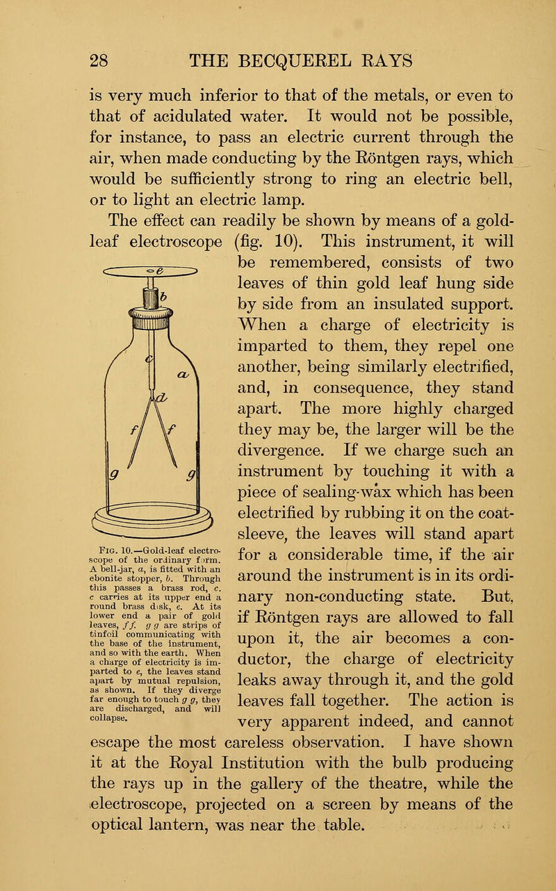 is very much inferior to that of the metals, or even to that of acidulated water. It would not be possible, for instance, to pass an electric current through the air, when made conducting by the Rontgen rays, which would be sufficiently strong to ring an electric bell, or to light an electric lamp. The effect can readily be shown by means of a gold- leaf electroscope (fig. 10). This instrument, it will ^^_____^ __^ be remembered, consists of two leaves of thin gold leaf hung side by side from an insulated support. When a charge of electricity is imparted to them, they repel one another, being similarly electrified, and, in consequence, they stand apart. The more highly charged they may be, the larger will be the divergence. If we charge such an instrument by touching it with a piece of sealing-wax which has been electrified by rubbing it on the coat- sleeve, the leaves will stand apart for a considerable time, if the air around the instrument is in its ordi- nary non-conducting state. But, if Rontgen rays are allowed to fall upon it, the air becomes a con- ductor, the charge of electricity leaks away through it, and the gold leaves fall together. The action is very apparent indeed, and cannot escape the most careless observation. I have shown it at the Royal Institution with the bulb producing the rays up in the gallery of the theatre, while the ^electroscope, projected on a screen by means of the optical lantern, was near the table. > Fig. 10.—Gold-leaf electro- scope of the ordinary firm. A bell-jar, a, is fitted with an ebonite stopper, b. Through this passes a brass rod, c. c carries at its upper end a round brass disk, e. At its lower end a, pair of golii leaves, // g g are strips of tinfoil communicating with the base of the instrument, and so with the earth. When a charge of electricity is im- parted to e, the leaves stand apart by mutual repulsion, as shown. If they diverge far enough to touch g g, they are discharged, and will collapse.