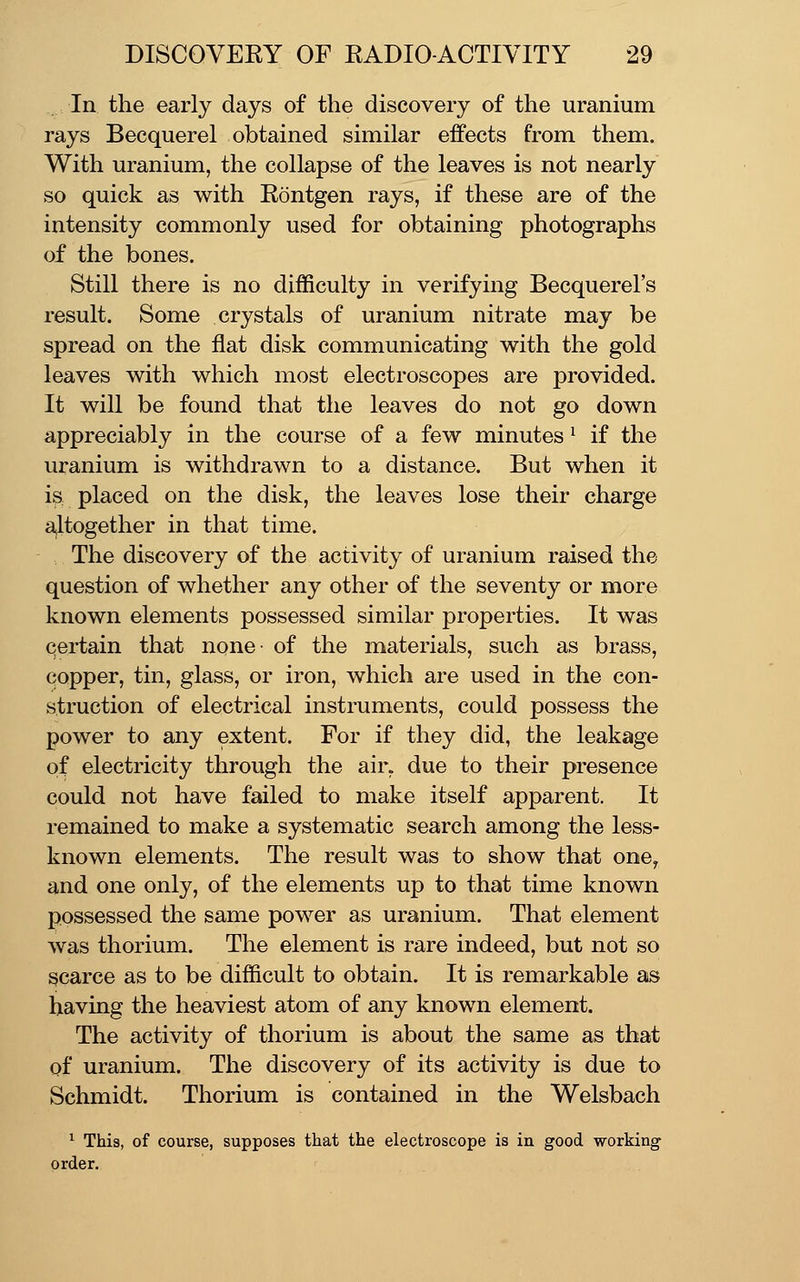In the early days of the discovery of the uranium rays Becquerel obtained similar effects from them. With uranium, the collapse of the leaves is not nearly so quick as with Rontgen rays, if these are of the intensity commonly used for obtaining photographs of the bones. Still there is no difficulty in verifying Becquerel's result. Some crystals of uranium nitrate may be spread on the flat disk communicating with the gold leaves with which most electroscopes are provided. It will be found that the leaves do not go down appreciably in the course of a few minutes ^ if the uranium is withdrawn to a distance. But when it iS; placed on the disk, the leaves lose their charge a,ltogether in that time. The discovery of the activity of uranium raised the question of whether any other of the seventy or more known elements possessed similar properties. It was certain that none of the materials, such as brass, copper, tin, glass, or iron, which are used in the con- struction of electrical instruments, could possess the power to any extent. For if they did, the leakage of electricity through the air. due to their presence could not have failed to make itself apparent. It remained to make a systematic search among the less- known elements. The result was to show that one^ and one only, of the elements up to that time known possessed the same power as uranium. That element was thorium. The element is rare indeed, but not so scarce as to be difficult to obtain. It is remarkable as having the heaviest atom of any known element. The activity of thorium is about the same as that of uranium. The discovery of its activity is due to Schmidt. Thorium is contained in the Welsbach ^ This, of course, supposes that the electroscope is in good working order.