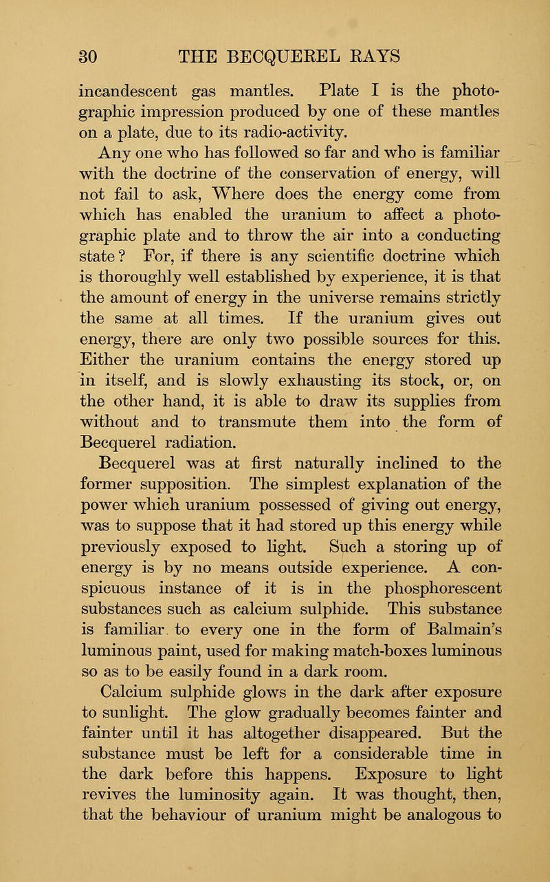 incandescent gas mantles. Plate I is the photo- graphic impression produced by one of these mantles on a plate, due to its radio-activity. Any one who has followed so far and who is familiar with the doctrine of the conservation of energy, will not fail to ask, Where does the energy come from which has enabled the uranium to affect a photo- graphic plate and to throw the air into a conducting state? For, if there is any scientific doctrine which is thoroughly well established by experience, it is that the amount of energy in the universe remains strictly the same at all times. If the uranium gives out energy, there are only two possible sources for this. Either the uranium contains the energy stored up in itself, and is slowly exhausting its stock, or, on the other hand, it is able to draw its supplies from without and to transmute them into the form of Becquerel radiation. Becquerel was at first naturally inclined to the former supposition. The simplest explanation of the power which uranium possessed of giving out energy, was to suppose that it had stored up this energy while previously exposed to light. Such a storing up of energy is by no means outside experience. A con- spicuous instance of it is in the phosphorescent substances such as calcium sulphide. This substance is familiar to every one in the form of Balmain's luminous paint, used for making match-boxes luminous so as to be easily found in a dark room. Calcium sulphide glows in the dark after exposure to sunlight. The glow gradually'' becomes fainter and fainter until it has altogether disappeared. But the substance must be left for a considerable time in the dark before this happens. Exposure to light revives the luminosity again. It was thought, then, that the behaviour of uranium might be analogous to