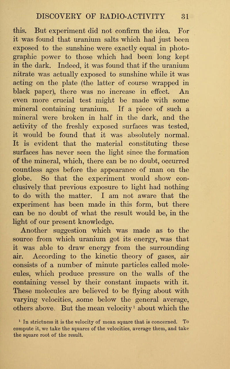 this. But experiment did not confirm the idea. For it was found that uranium salts which had just been exposed to the sunshine were exactly equal in photo- graphic power to those which had been long kept in the dark. Indeed, it was found that if the uranium nitrate was actually exposed to sunshine while it was acting on the plate (the latter of course wrapped in black paper), there was no increase in effect. An even more crucial test might be made with some mineral containing uranium. If a piece of such a mineral were broken in half in the dark, and the activity of the freshly exposed surfaces was tested, it would be found that it was absolutely normal. It is evident that the material constituting these surfaces has> never seen the light since the formation of the mineral, which, there can be no doubt, occurred countless ages before the appearance of man on the globe. So that the experiment would show con- clusively that previous exposure to light had nothing to do with the matter. I am not aware that the experiment has been made in this form, but there can be no doubt of what the result would be, in the light of our present knowledge. Another suggestion which was made as to the source from which uranium got its energy, was that it was able to draw energy from the surrounding air. According to the kinetic theory of gases, air consists of a number of minute particles called mole- cules, which produce pressure on the walls of the containing vessel by their constant impacts with it. These molecules are believed to be flying about with varying velocities, some below the general average, others above, But the mean velocity^ about which the ■^ In strictness it is the velocity of mean square that is concerned. To compute it, we take the squares of the velocities, average them, and take the square root of the result.