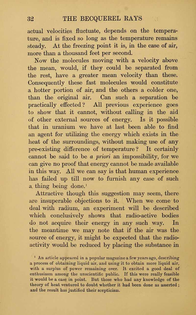 actual velocities fluctuate, depends on the tempera- ture, and is fixed so long as the temperature remains steady. At the freezing point it is, in the case of air, more than a thousand feet per second. Now the molecules moving with a velocity above the mean, would, if they could be separated from the rest, have a greater mean velocity than these. Consequently these fast molecules would constitute a hotter portion of air, and the others a colder one, than the original air. Can such a separation be practically effected ? All previous experience goes to show that it cannot, without calling in the aid of other external sources of energy. Is it possible that in uranium we have at last been able to find an agent for utilizing the energy which exists in the heat of the surroundings, without making use of any pre-existing difference of temperature? It certainly cannot be said to be a ^priori an impossibility, for we can give no proof that energy cannot be made available in this way. All we can say is that human experience has failed up till now to furnish any case of such a thing being done.' Attractive though this suggestion may seem, there are insuperable objections to it. When we come to deal with radium, an experiment will be described which conclusively shows that radio-active bodies do not acquire their energy in any such way. In the meantime we may note that if the air was the source of energy, it might be expected that the radio- activity would be reduced by placing the substance in ^ An article appeared in a popular magazine a few years ago, describing a process of obtaining liquid air, and using it to obtain more liquid air, with a surplus of power remaining over. It excited a good deal of enthusiasm among the unscientific public. If this were really feasible it would be a cas§ in point. But those who had any knowledge of the theory of heat ventured to doubt whether it had been done as asserted ; and the result has justified their scepticism.