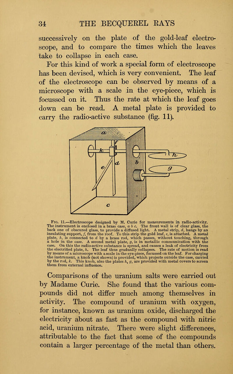 successively on the plate of the gold-leaf electro- scope, and to compare the times which the leaves take to collapse in each case. For this kind of work a special form of electroscope has been devised, which is very convenient. The leaf of the electroscope can be observed by means of a microscope with a scale in the eye-piece, which is focussed on it. Thus the rate at which the leaf goes down can be read. A metal plate is provided to carry the radio-active substance (fig. 11). Pig. 11.—Electroscope designed by M. Curie for measurements in radio-activity. The instrument is enclosed in a brass case, ab c. The front wall is of clear glass, the back one of obscured glass, to provide a diffused light. A metal strip, d, hangs by an insulating support, /, from the roof. To this strip the gold leaf, e, is attached. A metal plate, h, is connected to d by a brass rod, which passes, without touching, through a hole in the case. A second metal plate, g, is in metallic communication with the case. On this the radio-active substance is spread, and causes a leak of electricity from the electrified plate, h. The leaf thus gradually collapses. The rate of motion is read by means of a microscope with a scale in the eye-piece, focussed on the leaf. For charging the instrument, a knob (not shown) is provided, which projects outside the case, carried by the rod, k. This knob, also the plates h, g, are provided with metal covera to screen them from external influence. Comparisons of the uranium salts were carried out by Madame Curie. She found that the various com- pounds did not differ much among themselves in activity. The compound of uranium with oxygen, for instance, known as uranium oxide, discharged the electricity about as fast as the compound with nitric acid, uranium nitrate. There were slight differences, attributable to the fact that some of the compounds contain a larger percentage of the metal than others.