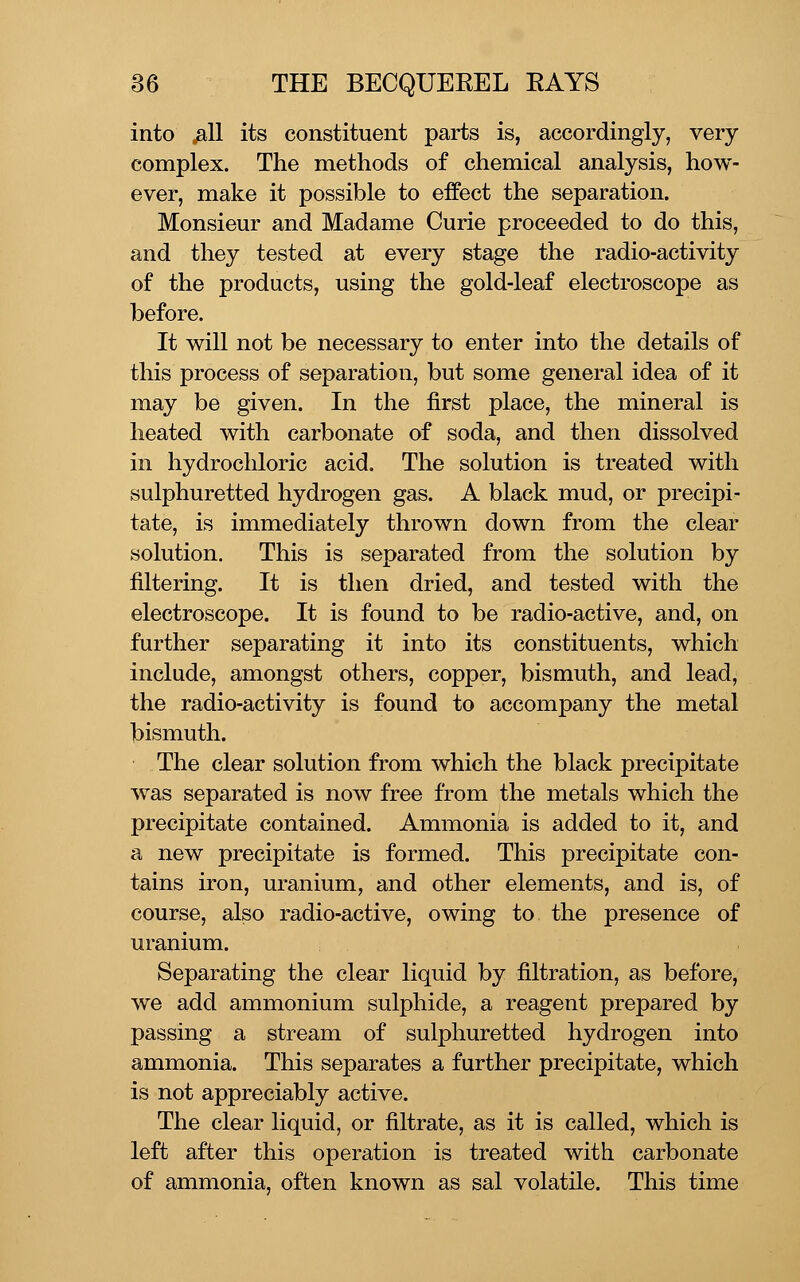 into jail its constituent parts is, accordingly, very complex. The methods of chemical analysis, how- ever, make it possible to effect the separation. Monsieur and Madame Curie proceeded to do this, and they tested at every stage the radio-activity of the products, using the gold-leaf electroscope as before. It will not be necessary to enter into the details of this process of separation, but some general idea of it may be given. In the first place, the mineral is heated with carbonate of soda, and then dissolved in hydrochloric acid. The solution is treated with sulphuretted hydrogen gas. A black mud, or precipi- tate, is immediately thrown down from the clear solution. This is separated from the solution by filtering. It is then dried, and tested with the electroscope. It is found to be radio-active, and, on further separating it into its constituents, which include, amongst others, copper, bismuth, and lead, the radio-activity is found to accompany the metal bismuth. The clear solution from which the black precipitate was separated is now free from the metals which the precipitate contained. Ammonia is added to it, and a new precipitate is formed. This precipitate con- tains iron, uranium, and other elements, and is, of course, also radio-active, owing to the presence of uranium. Separating the clear liquid by filtration, as before, we add ammonium sulphide, a reagent prepared by passing a stream of sulphuretted hydrogen into ammonia. This separates a further precipitate, which is not appreciably active. The clear liquid, or filtrate, as it is called, which is left after this operation is treated with carbonate of ammonia, often known as sal volatile. This time