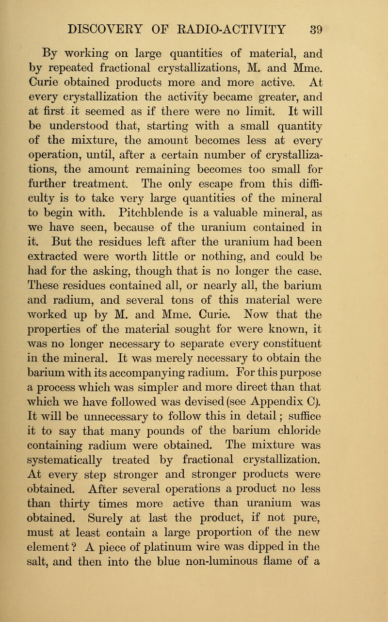 By working on large quantities of material, and by repeated fractional crystallizations, M. and Mme. Curie obtained products more and more active. At every crystallization the activity became greater, and at first it seemed as if there were no limit. It will be understood that, starting with a small quantity of the mixture, the amount becomes less at every operation, until, after a certain number of crystalliza- tions, the amount remaining becomes too small for further treatment. The only escape from this diffi- culty is to take very large quantities of the mineral to begin with. Pitchblende is a valuable mineral, as we have seen, because of the uranium contained in it. But the residues left after the uranium had been extracted were worth little or nothing, and could be had for the asking, though that is no longer the case. These residues contained all, or nearly all, the barium and radium, and several tons of this material were worked up by M. and Mme. Curie. Now that the properties of the material sought for were known, it was no longer necessary to separate every constituent in the mineral. It was merely necessary to obtain the barium with its accompanying radium. For this purpose a process which was simpler and more direct than that which we have followed was devised (see Appendix Cj. It will be unnecessary to follow this in detail; suffice it to say that many pounds of the barium chloride containing radium were obtained. The mixture was systematically treated by fractional crystallization. At every step stronger and stronger products were obtained. After several operations a product no less than thirty times more active than uranium was obtained. Surely at last the product, if not pure, must at least contain a large proportion of the new element ? A piece of platinum wire was dipped in the salt, and then into the blue non-luminous flame of a